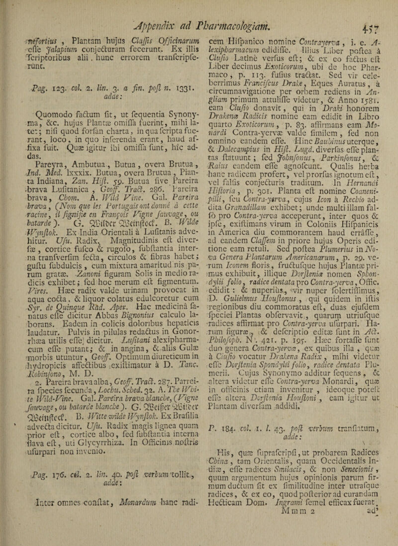 imfoTtm , Plantam hujus ClaJJis Officinarum cue Jalapium conjecturam fecerunt. Ex illis Tcriptoribus alii. hunc errorem tranfcripfe- Tunc. ■Pag. 123. coi. 2. lin. 3. a fin. pojl 71. 1331. adde: Quomodo faClum fit, ut fequentia Synony¬ ma, &c. hujus Plantae omifia fuerint, mihi la¬ tet; nifi quod forfan charta, in qua fcripta fue¬ rant, loco, in quo inferenda erant, haud af¬ fixa fuit. Quae igitur ibi omifia funt, hic ad¬ das. Pareyra, Ambutua , Butua , ovcra Brutua , Ind. Med. Ixxxix. Butua , overa Brutua, Pian- ta Indiana, Zan. Hijl. yp. Butua five Pareira ►brava Lufitanica , Gcoff. Tradi. 2S6. Pareira brava, Cbom. A. JViid Vine. Gal. Pareira Irava i (^Nom que Iss Portugaisontdonne d cette racine, il fignif.e cn Franfois Vigne fau^age, ou batarde). G, B- Wilde Wynjlok. Ex India Orientalia Lufitanis adve¬ hitur. Ufu. Radix.. Magnitudinis eft diver- fse , cortice fufco & rugolb, fubfiantia inter¬ na tranfverfim feCla, circulos & fibras habet; gufiu fubdulcis , cum mixtura amaritud.nis pa¬ rum gratae. .Zanoni figuram Solis in medio ra¬ dicis exhibet; fcd hoc merum eft figmentum. Vires. Haec radix valde urinam provocat in aqua coCta, & liquor colatus edulcoretur cum Syr. de Quinque RM. Apev.^ Hac medicina fa- natus efie dicitur Abbas Bignonius calculo la¬ borans. Eadem in colicis doloribus hepaticis laudatur. Pulvis in pilulas redadlus in Gonor- rhaea utilis elTej dicitur. Liifitani alexipharma- cum efie putant; & in angina, & aliis Gulae >morbis utuntur, Geof. Optimum diureticum in ..hydropicis aftedibus .exifliinatur a D. TanQ. Robmjono, M. D. 2. Pareira brava alba3 Geoff. Tradt. 287.^Parrei- ra fpecies fecunda, Lochu. Sched. 32. A. The IVbi- te IVild-Vine. Gal. Pareira brava hlancbe^ (Vigne faiivage^ou batarde blafiche). G. ^ClpCl* SifiilbCl* f^eiUjTccf. B. IPltte'zvllde JVy??jlok. ExBrafilia advedta dicitur. Ufii. Radix magis lignea quam prior eft, cortice albo, fed fubftantia interna fiava eft, uti Glycyrrhiza. In Officinis npftris ulurpari non invenio. Pag. 176. c&l. 2. lin. 40. poft verbum'toWlt., adde: inter omnes confiat, Monardtmi hs^nc radi¬ cem Hifpanico nomine Conlrayerva , i. e. A~ lexipbarmacum edidilTe. Illius Liber poftea 4 Cliifio Latine verfus eft; & ex eo fadlus cfl Liber decimus Exoticorum^ ubi de hoc Phar¬ maco , p. 113. fufius tradlat. Sed vir cele¬ berrimus Francifeus Drake, Eques Auratus, a circumnavigatione per orbem rediens in An- gliam primum attulifife videtur, & Anno 1581. eam Clufio donavit, qui in Draki honorem Drakence Radicis nomine eam edidit in Libro quarto Exoticorum, p. 83. affirmans eam Mo- tiardi Contra-yervse valde fimilcm , fed non omnino eandem efie. Hincuterque, & Dalecampius in Hiji. Lugd. diverfas efie plan¬ tas ftatuunt; fed Johnfonus , Par.Hnfonus, & Raius eandem efife agnofeunt. Qualis herba hanc radicem profert, vel prorfus ignotum eft, vel fallis conjedturis traditum. In Hernandi Hijioria , p. 301. Planta eft nomine Coaneni- pilliy fcu Co7itrd-yirva-, cujus Icon a Recbio d.d- cWta Granadillam exhibet; unde multi illam fal- fb pro Contra-yerva acceperunt, inter quos & ipfe, exiftimans virum in Coloniis Hifpanicis in America diu commorantem haud erraffe, ad eandem Clajfem in priore hujus Operis edi¬ tione eam retuli. Sed poftea Plumerius in No¬ va Genera Plantarum Americatiarum, p. 29. vc- 'rum Ico7iem floris, frudtufquc hujus Planttepri- ;mus exhibuit, illique Dorjlenice nomen Spbon- ■dylii folio y radice dentata pro Cofitra-yerva, Ofdc. edidit : & nuperihs., <.vir nuper folertifiimus, ■D. Gulielmus Jloujlonus y qui quidem in iftis regionibus diu commoratus eft, duas ejufdem fpeciei Plantas obfervavit., quarurn utriufque -radices affirmat pro Contra-yerva ufurpari. Ha- .riim figurtc.-, i& deferiptio edit^ funt in Act. .Pbilofopb. N’. 421. p. 19)-. Hccc fortafTe funt duo genera Contra-yerva:y ex quibus illa , quai a Clufio vocatur Drakena P^adix , mihi videtur eCic Doijtenia Spondylii folio y radice dentata Flu- merii. Cujus Synonymo additur fequens , & nltera videtur efie Coiitra-yerva Monardi, qua; in officinis etiam invenitur , ideoque potefc efie altera Dcrfienia Ploujloni , eam igitur ut Plantam diverfam addidi, P. 184. coi. I. /. 43. pojl verbum tranfiatnni, adde: \ His, qum fuprafcripfi,ut probarem Radices Ebina , tam Orientalis, quam Occidentalis In¬ dice, efie radices & non Senecionis, quum argumentum hujus opinionis parum fir¬ mum duftum fit ex fimilitudinc inter utrafque radices, & ex eo, quodpofteriorad curandam Hedicam Dom. higrami feinel efficax fuerat.