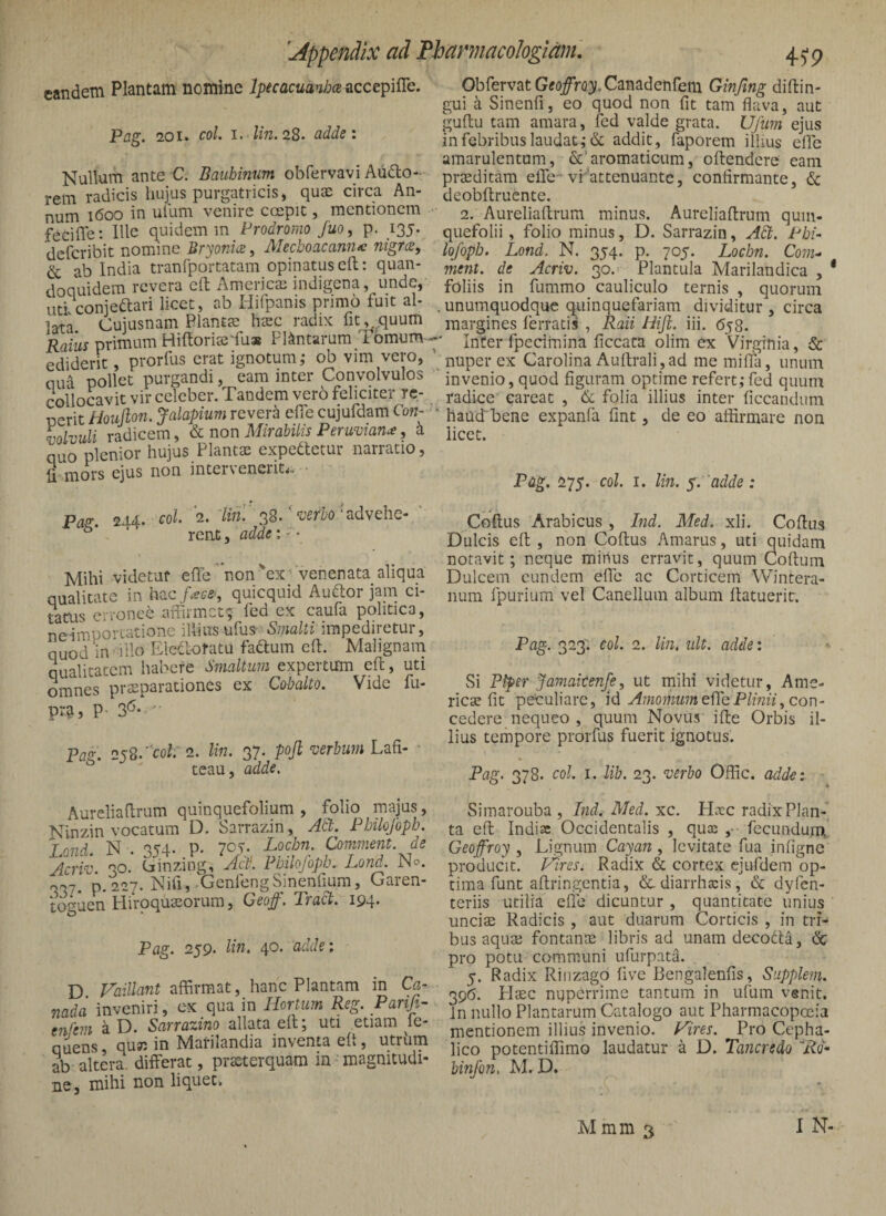 eandem Plantam nomine accepifle. Pag. 201» coi. I. lin. 28. adde: Nullam ante €. Bauhinum obfervavi Aiido- rem radicis hujus purgatricis, quae circa An¬ num 1600 in ufum venire ccepit, mentionem fedffe: Ille quidem m Prodromo fuo, p. 135. deferibit nomine Bryonice, Mecboacannx nigree, & ab India tranfportatam opinatus eft: quan¬ doquidem revera eft Americae indigena, unde,' uti conjeftari licet, ab Hifpanis primo fuit al¬ lata. Cujusnam Planta; ha;c radix fiuquum Raius primum Hiftoriae'fu» Plantarum Tomum - ediderit, prorfus erat ignotum; ob vim vero, oua pollet purgandi, eam inter Convolvulos collocavit vir celeber. Tandem vero feliciter re- nerit Hoiijlon. Jalapium revera efie cujufdam Con- volvuli radicem, non Mirabilis Peruman^, h quo plenior hujus Plantae expedietur narratio, li mors ejus non inter\eneiit<. ■ Pas:. 244- ^0^- 2. AVi!'38/'advehe- ' rent, adde: - • Mihi videtur effe non'ex'venenata aliqua qualitate in hac f^c-e^, quicquid Audior jam ci¬ tatus erronee affirmet; led ex caufa politica, neimpo^-uatione illius ufus^ Swa/Ji impediretur, quod in illo Eledlolatu faftum cft. Malignam qualitatem habere Smaltitm expertum eft, uti omnes prsparationes ex Cobalto. Vide fu- pr&, P- 3'^- ' Pa^. 2y2.'col.'2. lin. 37. pojl verbum ■ ^ teau, adde. Aureliaflrum quinquefolium , folio majus, Ninzin vocatum D. Sarrazin, Ati. Pbilojbpb. Lond. N . 354- P- 7C/- Lodm. Comment de Acriv. 30. Cinzmg, Act). Pmlojopb. Lond. JNo. 007. p.227. Nifi, GenfengSinendum, Garen- toguen Hiroquasorum, Oeo^. Tradt. 194* Pag. 259. lin. 40. 'adde; D Vaillant affirmat, hanc Plantam in Ca- nada inveniri, ex qua in Hortum Reg. Parifi- m<'em a D. Sarrazino allata efl; uti etiam le- quens, quin in Marilandia inventa eft, utriim ab altera, differat, prasterquam in magnitudi¬ ne, mihi non liquet. Obfervat Gfojfro}!.Canadenfem Ginfing diflin- gui a Sinenfl, eo quod non fit tam flava, aut guflu tam amara, fed valde grata. Ufum ejus in febribus laudat; & addit, faporem illius efle amarulentam, &’aromaticum, offendere eam prieditam elTe-vi''attenuante, confirmante, & deobffruente. 2. Aureliaffrum minus. Aureliaflrum quin¬ quefolii , folio minus, D. Sarrazin, Ad. Pht- lofopb. Lond. N. 354. p. 705. Lochn. Com- ment. de Acriv. 30. Plantula Marilandica , * foliis in fummo cauliculo ternis , quorum ,unumquodque qtiinquefariam dividitur, circa margines ferratis , Raii Hiji. iii. Ojg. ■' Inter fpecimina ficcata olim ex Virginia, & muperex Carolina Auffrali_,ad memiffa, unum ' invenio, quod figuram optime refert;fed quum radice' eareat , 6l folia illius inter ficcandum ' haud bene expanfa fint, de eo affirmare non licet. Pag. 275. coi. I. lin. y. adde: . t ■ Coftus Arabicus , Ind. Med, xli. Coffus Dulcis eff , non Coffus Amarus, uti quidam notavit; neque minus erravit, quum Coftum Dulcem eundem efle ac Corticem Wintera- iium fpurium vel Canellum album flatuerit. Pag. 323. eoi. 2. lin. iilt. adde: Si Piper Jamaitenfe, ut mihi videtur, Ame- ricae fit peculiare, id Amomum efih Plinii, con- cedere nequeo , quum Novus iffe Orbis il¬ lius tempore prorfus fuerit ignotus. Pag. 378. coi. 1. lib. 23. verbo Offic. adde: Simarouba , Ind. Med. xc. Haec radix Plan¬ ta eff Indiae Occidentalis , quee ,■ fecundurn' Geoffroy , Lignum Caya7i, levitate fua infigne producit. Vires. Radix & cortex ejufdem op¬ tima funt affringentia, dediarrlixis, & dyfen- teriis utilia efle dicuntur , quantitate unius unciae Radicis , aut duarum Corticis , in tri¬ bus aquae fontanae libris ad unam decodla, <Sc pro potu communi ufurpata. 5. Radix Rinzago five Bengalenfis, Supplem. 390. Haec nuperrime tantum in ufum venit. In nullo Plantarum Catalogo aut Pharmacopeeia mentionem illius invenio. Vires. Pro Cepha¬ lico potentiffimo laudatur a D. Tancredo 'Rd- hinfon, M. D. M mm 3