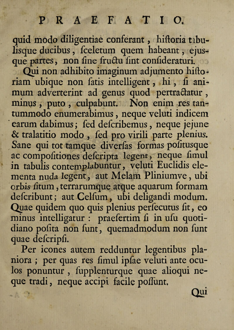quid modo diligentiae conferant, hiltoria tibu¬ lisque ducibus, fceletum quem habeant, ejus- que partes, non line fructu fint confideraturi. Qui non adhibito imaginum adjumento hilto- riam ubique non fatis intelligent, hi, li ani¬ mum adverterint ad genus quod pertractatur , minus , puto , culpabunt. Non enim res tan¬ tummodo enumerabimus, neque veluti indicem earum dabimus; fed defcribemus, neque jejune & tralatitio modo , fed pro virili parte plenius. Sane qui tot tamque diverfas formas pofitusque ac compolitiones defcripta legent, neque fimul in tabulis contemplabuntur, veluti Euclidis ele¬ menta nuda legent, aut Melam Pliniumve, ubi orbis litum, terrarumque atque aquarum formam defcribunt; aut Celfum, ubi deligandi modum. Quae quidem quo quis plenius perfecutus fit, eo minus intelligatur : praefertim fi in ufu quoti¬ diano polita non funt, quemadmodum non funt quae defcripli. Per icones autem redduntur legentibus pla¬ niora ; per quas res fimul ipfae veluti ante ocu¬ los ponuntur , fupplenturque quae alioqui ne¬ que tradi, neque accipi facile poflunt. Qui