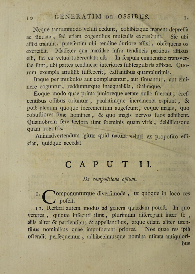 IO GENERATIM de OSSIBUS. Neque tantummodo veluti cedunt, cohibitaque manent deprefla ac finuata , fed etiam cogentibus mufculis excrefcunt. Sic ubi affixi trahunt, praefertim ubi tendine duriore affixi , obfequens os excrefcit. Maffeter qua maxillae infra tendineis partibus affixus eft, ibi ea veluti tuberculata eft. In fcapula eminentiae transver- fae funt, ubi partes tendineae interiores fubfcapularis affixae. Quo¬ rum exempla attuliffe fuffecerit, exftantibus quamplurimis. Itaque per mufculos aut complanantur, aut finuantur, aut emi¬ nere coguntur, reddunturque inaequabilia, fcabraque. Eoque modo quae prima junioreque aetate nulla fuerant, cref- centibus offibus oriuntur , paulatimque incrementa capiunt , & poft plenum quoque incrementum augefcunt, eoque magis, quo robuftiores funt homines , & quo magis nervos fuos adhibent. Quamobrem fere leviora funt foeminis quam viris , debilibusque quam robuftis. Animadvertendum igitur quid natura veluti ex propofito effi¬ ciat, quidque accedat. CAPUT II. De compofitione ojjium. i. omponunturque diverfimode , ut quoque in loco res pofcit. i i. Referri autem modus ad genera quaedam poteft. In quo veteres , quique infecuti funt, plurimum difcrepant inter fe , aliis aliter & partientibus & appellantibus, atque etiam aliter uten¬ tibus nominibus quae impoluerant priores. Nos quae res ipfa oflendit perfequemur , adhibebimusque nomina ufitata antiquiori¬ bus