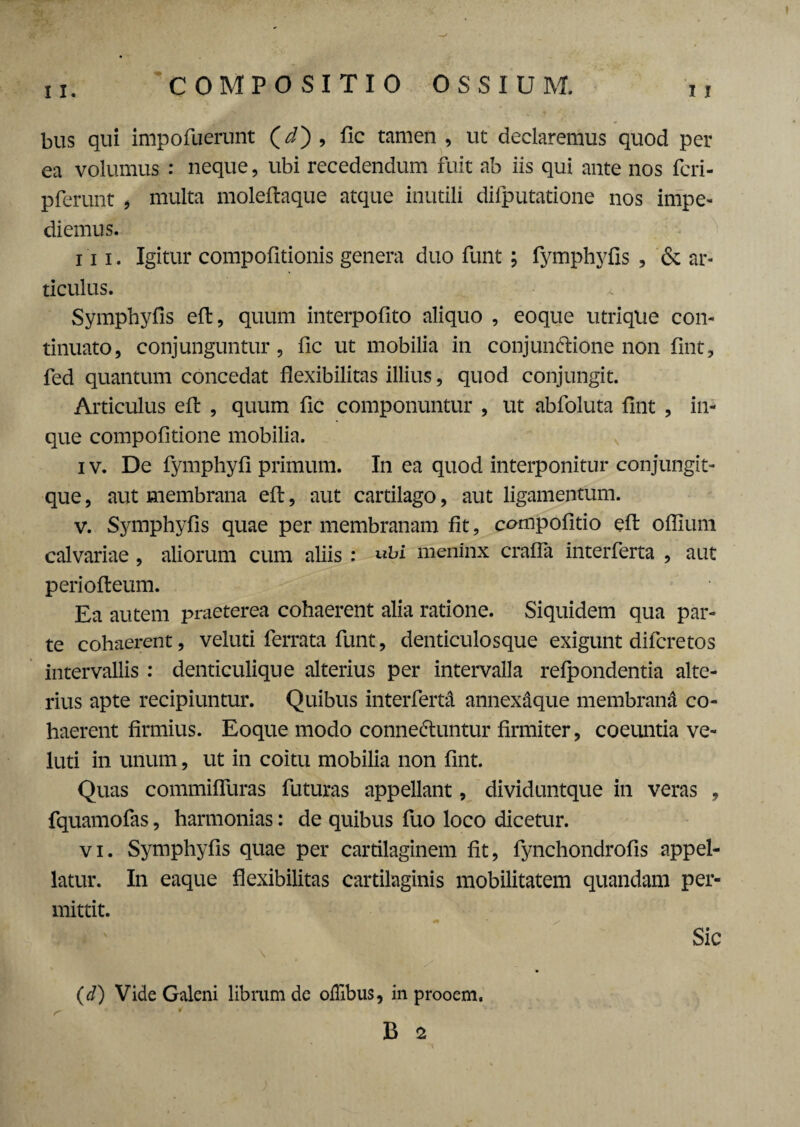 11. 11 bus qui impofuerunt (*/) , fic tamen , ut declaremus quod per ea volumus : neque, ubi recedendum fuit ab iis qui ante nos fcri- pferunt , multa moleftaque atque inutili difputatione nos impe¬ diemus. i ii. Igitur compofitionis genera duo funt; fymphyfis , & ar¬ ticulus. Symphyfis efl:, quum interpofito aliquo , eoque utrique con¬ tinuato, conjunguntur, fic ut mobilia in conjun&ione non fint, fed quantum concedat flexibilitas illius, quod conjungit. Articulus efl: , quum fic componuntur , ut abfoluta fint , in- que compofitione mobilia. i v. De fymphyfi primum. In ea quod interponitur conjungit- que, aut membrana efl:, aut cartilago, aut ligamentum. v. Symphyfis quae per membranam fit, compofitio efl: oflium calvariae , aliorum cum aliis : «ki meninx crafla interferta , aut periofteum. Ea autem praeterea cohaerent alia ratione. Siquidem qua par¬ te cohaerent, veluti ferrata funt, denticulosque exigunt difcretos intervallis : denticulique alterius per intervalla refpondentia alte¬ rius apte recipiuntur. Quibus interferta annexaque membrani co¬ haerent firmius. Eoque modo conne&untur firmiter, coeuntia ve¬ luti in unum, ut in coitu mobilia non fint. Quas commifluras futuras appellant, dividuntque in veras , fquamofas, harmonias: de quibus fuo loco dicetur. vi. Symphyfis quae per cartilaginem fit, fynchondrofis appel¬ latur. In eaque flexibilitas cartilaginis mobilitatem quandam per¬ mittit. Sic (d) Vide Galeni librum de offibus, in prooem.