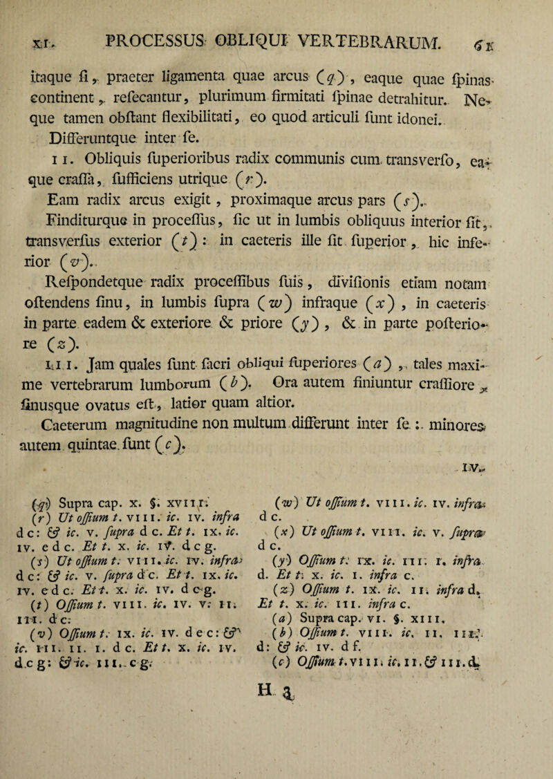 Itaque praeter ligamenta quae arcus (#) , eaque quae fpinas- continent refecantur, plurimum firmitati fpinae detrahitur. Ne* que tamen obflant flexibilitati, eo quod articuli funt idonei. Differuntque inter fe. 11. Obliquis fuperioribus radix communis cum, transverfo, ea¬ que crafTa, fufficiens utrique (V). Eam radix arcus exigit, proximaque arcus pars (V).. Finditurque in procefllis, fic ut in lumbis obliquus interior fit,, trans verfus exterior : in caeteris ille fit fuperior, hic infe¬ rior (V).. Refpondetque radix proceflibus fuis, divifionis etiam notam oftendens finu, in lumbis fupra (w) infraque (x) , in caeteris in parte eadem & exteriore & priore (j) , & in parte pofterio- re (s). iii i. Jam quales funt facri obliqui fuperiores (j) ,, tales maxi¬ me vertebrarum lumborum ( b). Ora autem finiuntur crafiiore ^ finusque ovatus efl, latior quam altior. Caeterum magnitudine non multum differunt inter fe minores, autem quintae, funt (c). LV* fei) Supra cap. x. §. xvnr; (r) Ut ojjium t. vi 11. ic. iv. infra d c: ic. v. fupra d c. Et t. ix. ic. iv. ede. Et t. x. ic. iV. d c g. (0 Ut ofjiumt; vm«jV. rv. infra^ dc: & ic. v. fupra d c. Ett. i x. ic. iv. ede. Ett. x. ic. iv. dcg. (t) OJJium t. vm. ic. iv. v; M; I II. d c: (v) Ofjiumt: ix. ic. iv. decr^T1 ic. m. ii. i. d c. Ett. x. ic. iv. (w) Ut ojjium t. vi 11. ic. iv. infra* d c. (*) Ut ofjium t. vm. ic. v. fuprm d c. (y) Ofjiumt: rx. *V. m; r, infra., d. x. ic. i. infra c. (z) Offum t. ix. ic. iii infra A* Et t. x. ic. m. infra c. (a) Supra cap. vi. §. xm, (£) Ofjiumt. vm. ic. n. m;. d: £s? ic. iv. d f.
