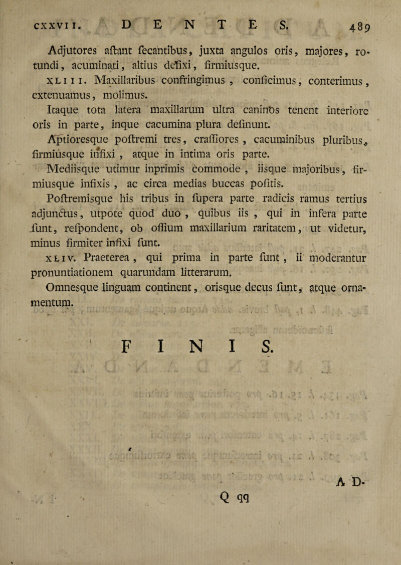 Adjutores aftant fecantibus, juxta angulos oris, majores, ro¬ tundi, acuminati, altius defixi, firmiusque. x l 1 1 1. Maxillaribus confringimus , conficimus, conterimus, extenuamus, molimus. Icaque tota latera maxillarum ultra caninos tenent interiore oris in parte, inque cacumina plura definunt. Aptioresque poftremi tres, crafilores , cacuminibus pluribus* firmiusque infixi , atque in intima oris parte. Mediisque utimur inprimis commode , iisque majoribus , fir¬ miusque infixis , ac circa medias buccas pofitis. Poftremisque his tribus in fupera parte radicis ramus tertius adjun&us, utpote quod duo , quibus iis , qui in infera parte iunt, refpondent, ob oflium maxillarium raritatem, ut videtur, minus firmiter infixi funt. xliv. Praeterea, qui prima in parte funt, ii moderantur k ‘ \ ' T • • pronuntiationem quarundam litterarum. Omnesque linguam continent, orisque decus funt, atque orna¬ mentum. . ' FINIS. A D- Q qq I