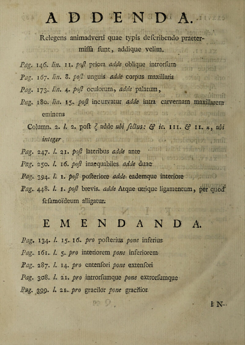% , * „ ^ , *v ^ Relegens animadverti quae typis defcribendo praeter- mifla funt, addique velim. > Pag. 146. lin. 11. poft priora adde oblique introrfum ' Pag. 167. lin. 3. poft unguis adde corpus maxillaris Pag. 173.. lin. 4. poft oculorum, adde palatum, *;t 0‘j. . s i fe ’ 1 i 1 Pag. 180. lin. 15.- poft incurvatur adde intra carvernam maxillarem eminens Column. 2. /. 2. poft g adde ubi fettus.: & ic. m. & 11. ubi integer Pag. 247. I. 21. poft lateribus adde ante ’ Pag. 250. I. 16. poft inaequabiles adde duae- Pag. 394. /. 1. poft pofteriore adde- eademque interiore . r Pag., 448. /. \. poftt brevis, adde Atque utrique ligamentum, per quod1 fefamoideum alligatur. E M E N D A N D A.  Pag. 134. /. 15. 1(5- pro pofterins pone inferius Pag. 161. /. 5. pro interiorem pone inferiorem Pag. 287. /. 14. pro entenfori pone extenfori Pag. 308. /. 21. pro introrfumque pone extrorfumque Pag. 399. /. 2 l. pro gracilor pone gracilior. I N-