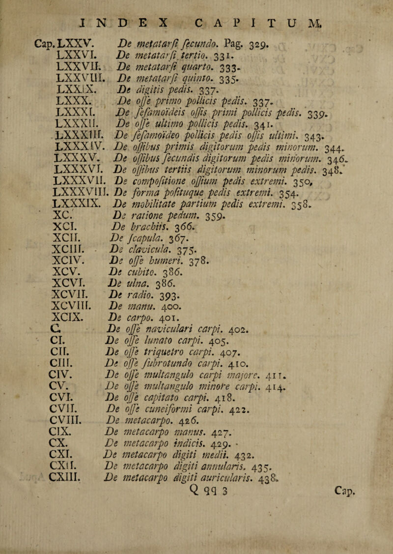 Cap. LXXV. LXXVI. LXXVII. LXXV III. LXXiX. LXXX. LXXXI. LXXXU. De metatarfi fecundo. Pag. 329. De metatarfi, tertio. 331. De metatarfi quarto. 333. De metatarfi quinto. 335. De digitis pedis. 337. De ojje primo pollicis pedis. 337. De fefamoideis offis primi pollicis pedis. 339. De ojje ultimo pollicis pedis. 341. LXXXI H. De fefamoideo pollicis pedis offis ultimi. 343. LXXX IV. De ojjibus primis digitorum pedis minorum. 344. LXXXV. De ojjibus fecundis digitorum pedis minorum. 346* LXXXVI. De ojjibus tertiis digitorum minorum pedis. 34SV LXXXV1I. De compofitione offium pedis extremi. 350, LXXXVrIII. De forma pofituque pedis extremi. 354. LXXXIX. De mobilitate partium pedis extremi. 358* XC. De ratione pedum. 359. XCI. De brachiis. 3 66. XCII. De Jcapula. 367. XCIII. • De clavicula. 375. XC1V. De offis humeri. 378. XCV. De cubito. 386. XCVI. De ulna. 386. XCVII. De radio. 393. XCVIII. De manu. 400. XCIX. De carpo. 401. C De ojje naviculari carpi. 402. CI. De ojfe lunato carpi. 405. CII. De ojfe triquetro carpi. 407. CIII. De ojfe fubrotundo carpi. 410. CIV. De ojfe multangulo carpi majore. 41 r. CV. De ojje multangulo minore carpi. 414. CVI. De ojje capitato carpi. 418. CVII. De ojfe cuneiformi carpi. 422. CVIII. De metacarpo. 426. C1X. De metacarpo manus. 427. CX. De metacarpo indicis. 429. « CXI. De metacarpo digiti medii. 432. CXil. De metacarpo digiti annularis. 435. CXIII. De metacarpo digiti auricularis. 438«, Q qq 3 Cap.