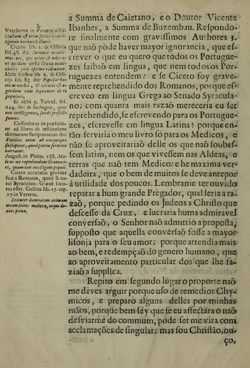 Vvçrbcms ín ProccnVo ibi: ttultuw eft enirn fcribcrc inul- lipenda non intell. tluris. u ... Occro 1 jb. í. cic Officqs fol.q.8. ibi: SermoKc eodebe- 7»us uti, q-n notas t ft nobu nt ut quedam verba Graça incal- Vantes jure optimo ndeamur. iâttn Aurhar lib. t. deOffi- cijs foi. 85 ibi: Popular'bus eni m ver bis , & ufitatis rft a- gendum cum Iccjuawnr de rt popular i» Er alibi 5-, Tufcul. foi. 2.14. ibi: In hts liYiguis, ojuas non imè/Ugtrnus, Jurdi profello fttrnus* Caíliodorus in praehdõ- «e ad libros dc itfiürutione divinarum Scriprurarum ibi: Facilius enim ab tínoquoque fufcipitury qnodpátrio fermone narratur. j&ugult.in Píalm» 158. Ma¬ io ut me reprehcndant Grama: i- ci, cjuam non intelligant pcpuli. Cícero nccuíatus graviter fuit à Romams, quòd Scna- tui Syracuíano G arcè locu- tusefíet. Geilius lib. iy.eap. i/.in Verrem. Scienter damnarem animam meam fciens meliorat atque do¬ tem peioa. ã Summa deCaietano, eo Doutor Vicente Ibanhes, a Summa dcBuzembau. Reípondo- te finalmente com gravrífimos Auihores j. que naó pòde haver mayor ignorância , que eí- crever o que eu quero que todos os Portugue- zes íaibaõ em lingua, que nem todosos Por- tuguezes entendem : e íe Cicero foy grave¬ mente reprehendidodos Romanos, porque ef- creveo em lingua Grega ao Senado Syracuía¬ no; com quanta mais razaò mereceria eu fec reprehendido,fe eícrevendo para os Portugue- zes, eícreveíTe em lingua Latina? porque en¬ tão ferviria o meu livro fó para os Médicos, e não fe aproveitariaõ delle os que naõ íoubef- fem latim, nem os que vi vefíem nas Aldeãs, e terras que naó tem Medico: e he maxima ver¬ dadeira , que o bem de muitos íe deve antepor á utilidade dos poucos. Lembrame ter ou vido reparar a hum grande Pregador, qual leria a ra- zaõ, porque pedindo os JudeosaChriftoque defceífe da Cruz, elucrariahumaadmiravel converfaõ, o Senhor naõ admittio a propofta, fuppofto que aquella converfaõ foífe a mayor lifonja para o feuamor; porqueattendiamais ao bem, e redempçaõ do genero humano, que ao aproveitamento particular dos que lhe fa- ziaõ a fupplica. • ■•'! Repito em fegundo lugaroproporte naõ me deves arguir porque ufo de remedios Chy- micos, e preparo alguns delles por minhas mãos, porqtíc bem íey que fe eu affeótàra o naõ defviarme do commum, póde fer me vira com. acclamações de Íingular; mas fou Chriftão,ou- * ço.