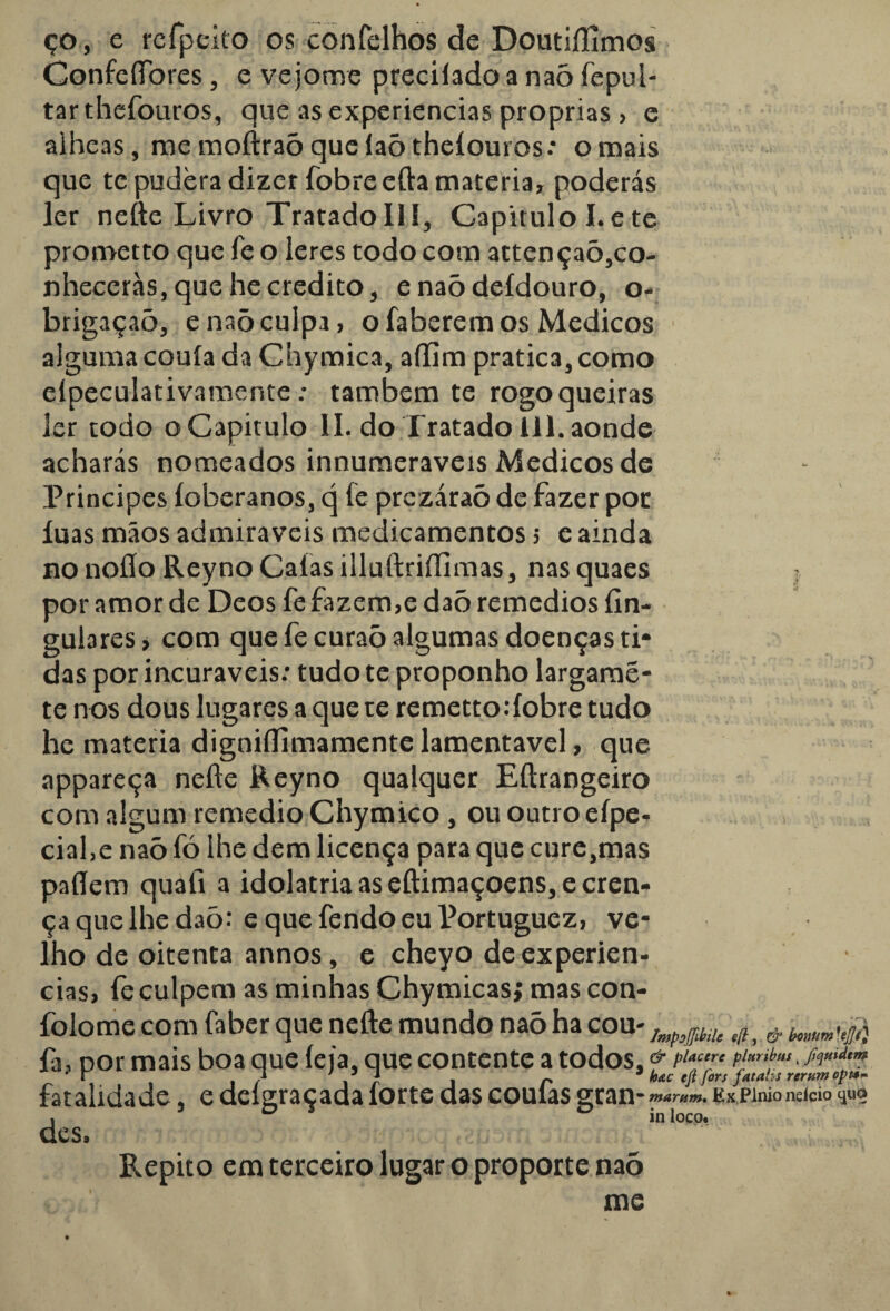 ço, e rcfpeito os cònfelhos de Doutiílimos Confefibres, e vejotne preciíado a naõ fepul- tarthefouros, que as experiencias próprias , e aiheas, me moftraõ que íaõ theíouros: o mais que te pudera dizer fobreefta matéria, poderás ler nefte Livro TratadoIII, Capitulo I.e te prometto que fe o leres todo com attençaõ,co- nheceràs, que he credito, enaõdeídouro, o- brigaçaõ, e naõ culpa, o faberem os Médicos alguma couía da Chymica, aífim pratica, como elpeculativamente; também te rogo queiras ler todo o Capitulo II, do Tratado 111. aonde acharás nomeados innumeraveis Médicos de Principes íoberanos, q fe prezáraõ de fazer por luas mãos admiráveis medicamentos 5 e ainda no noíío Reyno Caías illuftriílimas, nas quaes i por amor de Deos fe fazem,e daõ remedios íin- gutares, com que fecuraõ algumas doenças ti* das por incuráveis: tudo te proponho largamé- te nos dous lugares a que te remettodobre tudo he matéria digniílimamente lamentável, que appareça nefte Reyno qualquer Eftrangeiro com algum remedio Chymico , ou outro efpe- cial.e naõ fó lhe dem licença para que cure,mas paflem quafi a idolatria as eftimaçoens,e cren¬ ça que lhe daõ: e que fendo eu Portuguez, ve¬ lho de oitenta annos, e cheyo de experien¬ cias, le culpem as minhas Chymicasj mas con- folome com Caber que nefte mundo naõ ha cou- & fa, nor mais boa que íeia, que contente a todos.& P‘*c,r‘ f• Sv*** * r j \ r i r hac eji fors Jatahs rervm opts- fatalidade, e deígraçada íorte das coulas KxPinionddo4uo » D in loco. des» Repito em terceiro lugar o proporte naõ me