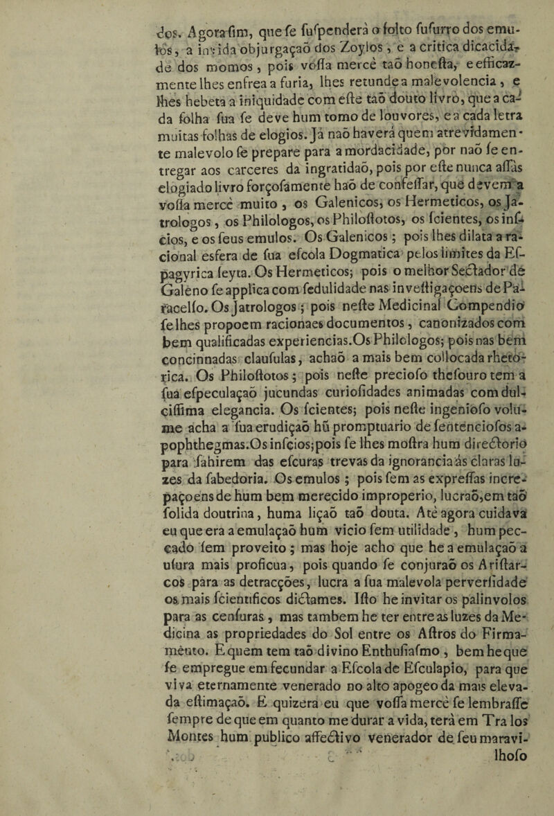 <5os. Agora fim, que fe íufpenderà afoito fufurro dos emu¬ les , a invida objurgaçaÕ dos Zoyios 5 e a critica dicacidá? de dos roo mos 5 pois voffa merce taõ honefta, eefficaz- mente lhes enfrea a fúria, lhes retundea malevolência, e Mies hebeta a iniquidade com efte taõ douto livro, que a ca¬ da folha íua fe deve hum tomo de louvores, cá cada letra muitas folhas de elogios. Já naõ haverá quem atrevfdamen- te malévolo fe prepare para a mordacidade, por naó íe en¬ tregar aos cárceres da ingratidaõ, pois por efte nunca affas elogiado livro forçofameme haõ de confeíTar,que devem a vofía mercê muito, os Galenicos, os Herméticos, os Ja- trologos, os Philologos,osPhiloftotos, os (cientes, osinfi. cios, e os feus emulos. Os Galenicos; pois lhes dilata a ra¬ cional esfera de fua efcola Dogmatica pelos limites da Ef- pagyrica íeyca. Os Herméticos; pois o melhor Seêtador de Galeno feapplicacom fedulidade nas inveííigaçoens dePa- facelío. Qsjatrologos; pois nefte Medicinal Compendio felhes propoem racionaes documentos, canonizados com bem qualificadas experiencias.OsPhilologos; pois nas bem çoncinnadas claufulas, achaõ a mais bem collocadarheto- rica. Os Phíloftotos; pois nefte preciofo thcfouro tem a fua efpeculaçaõ jucundas curiofidades animadas comdul- cifíima elegancia. Os (cientes; pois nefte ingeniofo volu¬ me acha a Tua erudição hü promptuario de fentenciofos a- pophthegmas.Osinfcios;pois fe lhes moftra hum djreêtoriò para Tahirem das efcuras trevas da ignorância ás claras lu¬ zes da fabedoria. Os emulos; pois fem as expreífas incre- paçoensde hum bem merecido impropério, lucraõ,emtaõ folida doutrina, huma liçaõ taõ douta. Atè agora cuidava eu que era a emulaçaõ hum vicio fem utilidade , hum pec- eado íem proveito ; mas hoje acho que he a emulaçaõ a uíura mais profícua, pois quando fe conjuraõ os Ariftar- cos para as detracções, lucra a fua malévola perverlidade os, mais fcienttficos diõfames. Ifto heinvitar os palinvolos para as cenfaras, mas também he ter entre as luzes da Me¬ dicina as propriedades do Sol entre os Aftros do Firma¬ mento. Equem tem taõ divino Enthufíafmo , bem he que fe empregue em fecundar a Efcola de Efculapio, para que viva eternamente venerado no alto apogeoda mais eleva¬ da eftimaçaõ. E quizera eu que vofla mercê fe lembraffc fempre de que em quanto me durar a vida, terá em Tra los Montes hum publico affeâivo Venerador defeumaravi- V j c ‘ lhofo