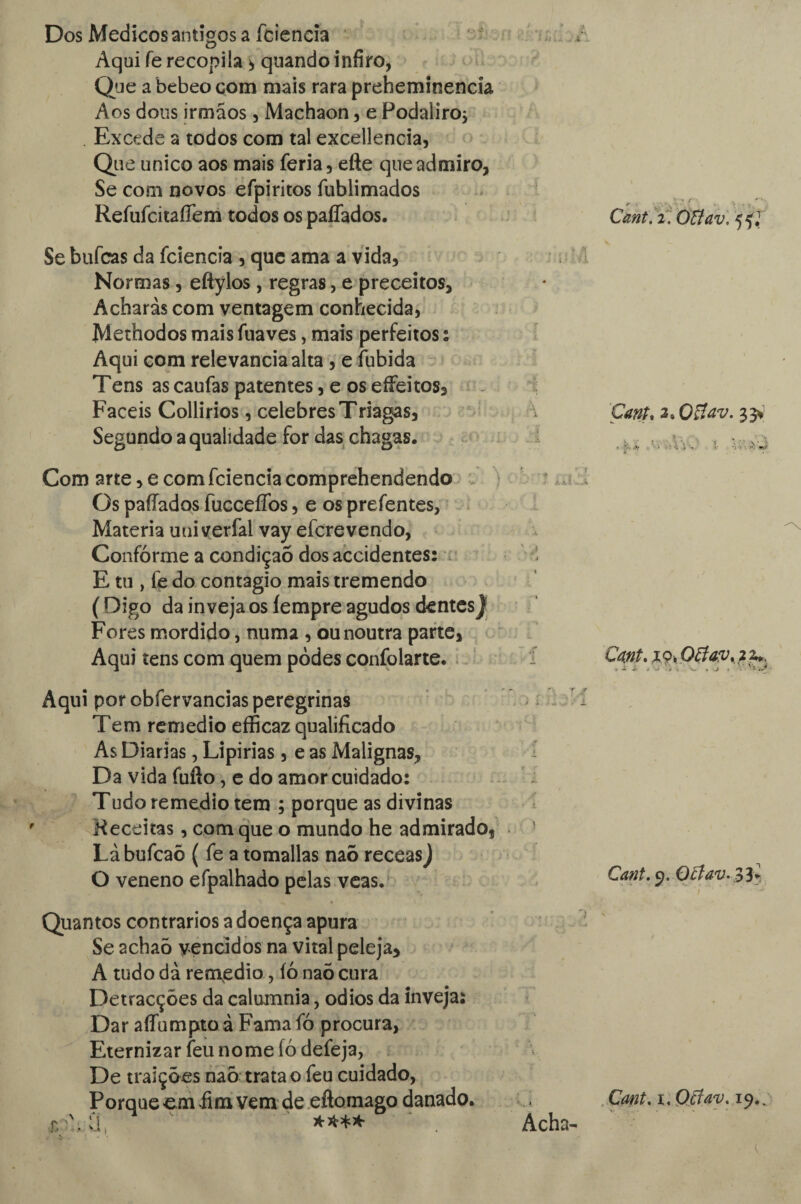 Dos Médicos antigos a íciencía Aqui fe recopila * quando infiro* Que a bebeo com mais rara preheminencía Aos dons irmãos, Machaon , e Podaliro, Excede a todos com tal excellencia, Que unico aos mais feria, efte que admiro, Se com novos efpiritos fublimados Refufcitaffem todos os paffados. Cant. i. Ottav, 55; Se bufcas da fcienda , que ama a vida. Normas, eftylos, regras, e preceitos, Acharas com ventagem conhecida, Methodos mais fuaves, mais perfeitos % Aqui com relevância alta , e íubida Tens as caufas patentes, e os efFeitos, Fáceis Collirios, celebres Triagas, \ Cant, 2, Qftav. 33* Segundo a qualidade for das chagas. >.j Com arte, e com fciencia comprehendendo Os paílados fucceífos, e os prefentes, Matéria uui verfal vay efcre vendo, Conforme a condição dos accidentes: 1 E tu , fe do contagio mais tremendo (Digo da inveja os íempre agudos dentes) Fores mordido, numa , ou noutra parte, Aqui tens com quem podes confolarte. . 19, Offav% 2 z.. Aqui por obfervancias peregrinas Tem remedio efficaz qualificado As Diarias, Lipirias, e as Malignas, Da vida fufto, e do amor cuidado: Tudo remedio tem ; porque as divinas Receitas, com que o mundo he admirado, Lá bufcaõ ( fe a tomallas naõ receas) O veneno efpalhado pelas veas. Quantos contrários a doença apura Se 2chaÕ vencidos na vital peleja, A tudo dà remedio, íó naõ cura Detracções da calumnia, odios da inveja: Dar aífumptoâ Famafó procura, Eternizar feu nome íó defeja, De traições naõ trata o feu cuidado, Porque cm fim vem de eftomago danado. U Acha- Cant. 9. 0£fav.$3+, Cant. 1. Otfav. 19..