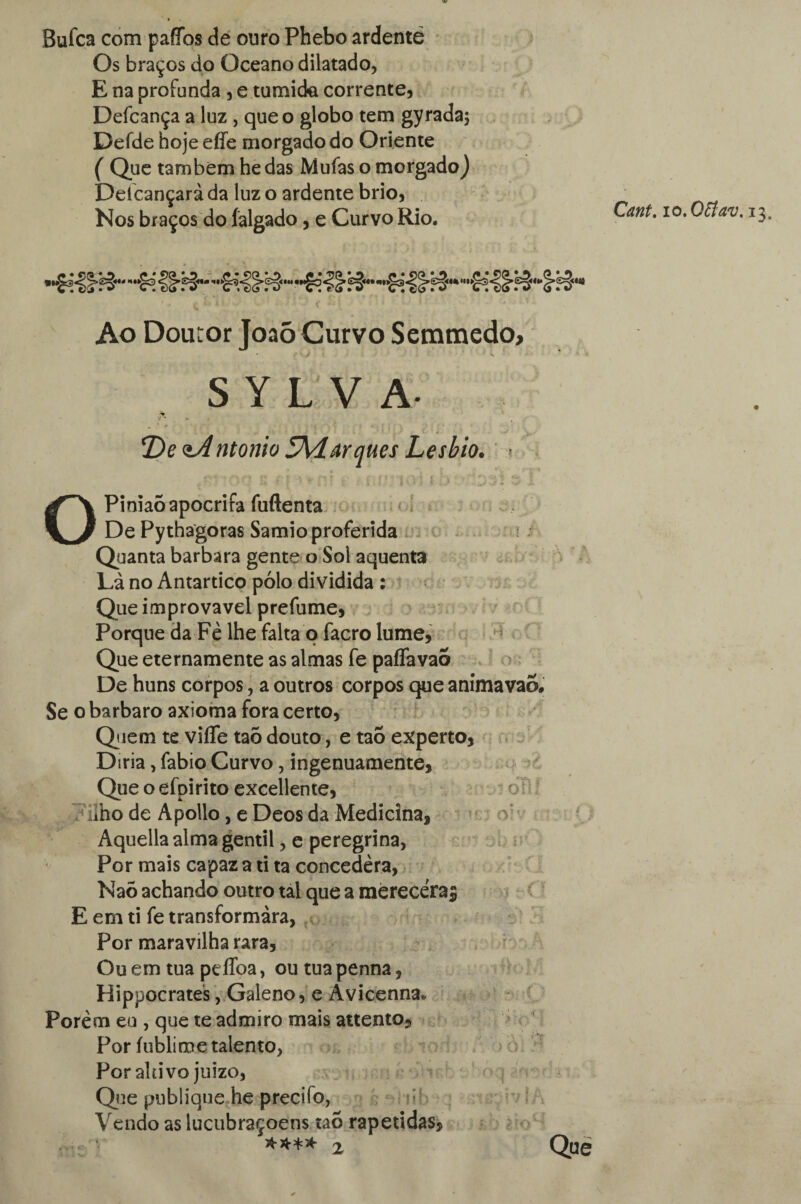 Bufca com paffos de ouro Phebo ardenté Os braços do Oceano dilatado, E na profunda , e túmida corrente, Defcança a luz , que o globo tem gyradaj Defde hoje effe morgado do Oriente ( Que também he das Mufas o morgado) Deícançarà da luz o ardente brio, Nos braços do íalgado, e Curvo Rio. Cant. lO.Qttav. 13. Ao Dou ror Joaõ Curvo Semmedo; S Y L V A- T)e <zA ntonio 5Marques Lesbio. \ OPiniaó apócrifa fuftenta De Pythagoras Samio proferida u Quanta barbara gente o Sol aquenta Là no Antártico pólo dividida : Que improvável prefume, Porque da Fè lhe falta o facro lume, Que eternamente as almas fe pafíavao De huns corpos, a outros corpos que animavao. Se o barbaro axioma fora certo, Qiem te viíTe taõ douto, e taõ experto, D iria, fabio Curvo, ingenuamente, Que o efpirito excellente, o iho de Apollo, e Deos da Medicina, Aquella alma gentil, e peregrina, Por mais capaz a ti ta concedera, Naõ achando outro tal que a mèrecéra$ E em ti fe transformara, Por maravilha rara, Ou em tua peflba, outuapenna, Hippocrates, Galeno, e Avicenna* Porem eu , que te admiro mais attento. Por íublime talento, Por altivo juizo, Que publique he precifo, Vendo as lucubraçoens taó rapetidas, $*** 2 Que t'