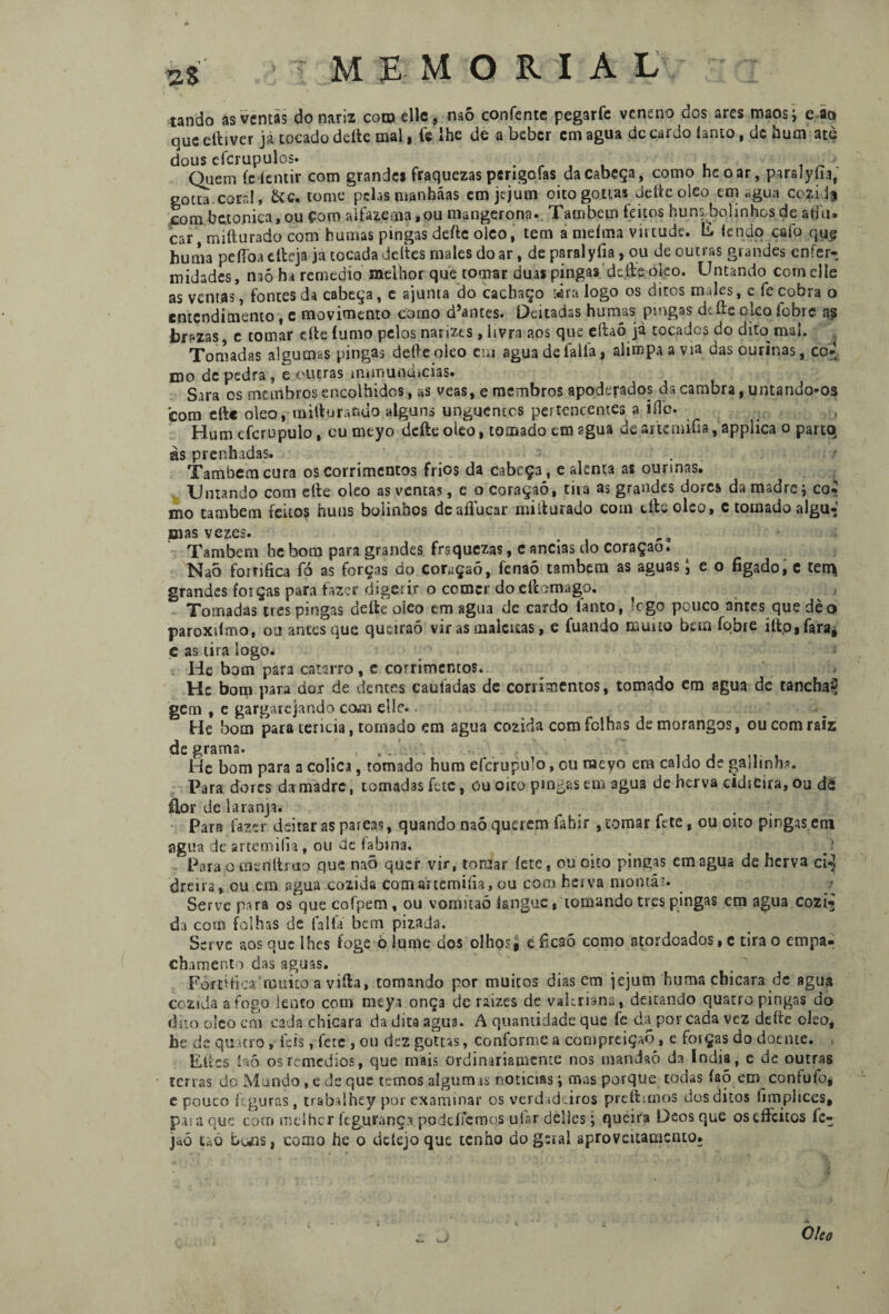 tando ás ventas do nariz coo? elle, mò confente pegarfe veneno dos ares maos j e aq que cftiver jà tocado deite mal, fe lhe de a beber cm agua dc cardo íanto, de hum ate dous efcrupulos. .■■ , . Quem fe iciitir com grandes fraquezas psngofas da cabeça, como hcoar, parslyfu, gocta .coral, &c. tome’prias manbáas em jejum oito gottas deite oleo em agua cozidf com betomea, ou Çoro alfazema »ou mangerona», Fambem feitos Isuns^bolinhos de a(iu» car, mifturado com humas pingas deite oleo, tem a meíma virtude. E tendo cafo que huma peííoa elleja ja tocada deites males do ar, de parai yfia , ou de outras grandes enfer¬ midades, mò ha remedio melhor que tomar duas pingas.'deite oleo. Untando com elle as ventas, fontes da cabeça, e ajunta do cachaço tira logo os ditos males, c fe cobra o entendimento, e movimento corno d5antes. Deitadas humas ptugas diítc Oito fobic as br«zas c tomar cite íumo pelos narizes , livra aos que eítaó jà tocados do dito mal. Tomadas algumas pingas deite oleo em agua de falia, alimpa a via das ourinas, co-' mo de pedra, e outras mnnundicias. Sara os membros encolhidos, as veas, e membros apoderados da cambra, untando-os com dtc oleo, mifturando alguns unguentes pertencentes a iíle. Hum efcrupulo, cu mcyo deite oleo, tomado em sgua de artemifía, applica o parto às prenhadas. Também cura os corrimentos frios da cabeça, e alenta as ourinas. Untando com eíte oleo as ventas, e o coraçaó, tiia as grandes dores da madre; coi mo também feitos huns bolinhos deafluear miiturado com eíte oleo, c tomado algu- mas vezes. Também he bom para grandes fraquezas, c ancias do coraçao. Naõ fortifica fó as forças do coração, fenaõ também as aguas l e o fígado, e terrç grandes forças para fazer digerir o ccmcr do eítomago. Tomadas tres pingas deite oleo em agua de cardo fanto, lego pouco ames que dèo paroxiimo, ou antes que queiraõ vir as maleitas, e fuando muito bem fqbre iíio,faraj ç as tira logo. He bom para catarro, c corrimentos. Hc bom para doí de dentes caufadas de corrimentos, tomado em agua de tanchaf gern , e gargarejando com elle. ■ He bom para lericia, tomado em agua cozida com folhas de morangos, ou com raiz de grama. , . . , ... , He bom para a cólica, tomado hum efcrupulo, ou nacyo em caldo de gajlinh?. Para dores da madre, tomadas fete, úu oito pingas em agua de herva cidieira, ou dá flor de laranja. , - •, Para fazer deitar as pareas , quando naõ querem fabir, tomar fete, ou oito pingas em agua de artemifía, ou de fabina. Para o cnenítiao que naõ quer vir, tomar íete, ou oito pingas em agua de herva ci*| tirei ra» ou em agua cozida com artemifía, ou com hei va monta5. Serve para os que cofpem, ou vomitaó langue, tomando tres pingas em agua cozi¬ da com folhas de falia bem pizada. Serve aos que lhes foge o lume dos olhos# efícsõ como atordoados,c tirão empa- cbamento das aguas. Fortifica'muito a viíla, tomando por muitos dias em jejum huma chicara dc sgua cozida a fogo lento com meya onça dc raizes de vakriana, deitando quatro pingas do dito oleo cm cada chicara da dica agua. A quantidade que fe da por cada vez deite oleo, he de quatro, Fçis, fete , ou dez gottas, conforme a compreiçaõ, e foiças do doente. El;cs íaó osremedios, que mais ordinariamente nos mandaõ da índia, e de outras terras do Mundo, e de que temos algumas noticias; mas porque todas íaõ em coníufo* e pouco íeguras , trabalhey por examinar os verdadeiros prcftitnos dos ditos fimpliccs, paia que com meihcr kguranç.a pode fiem os ufar delles; queira Deos que oscffcitos fe- jrtõ thà buis, como he o deiejo que tenho do geral aproveitamento. Oleo