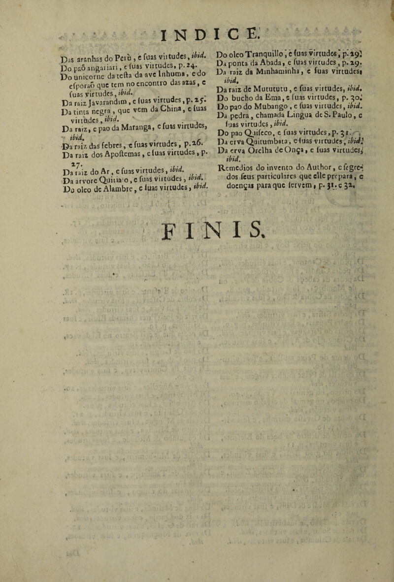 Das arsnhss do Pe> ò , i fuas vii tudes, Md. Do paõ angai iari, c íuas virtudes, p. 24. Do ünicorne da tefta da ave Inhuma, e do efpóraó que tem no encontro das azas, c fuas virtudes,ibid. Da raiz Javaranditn, e íuas virtudes, p. 25. Da tinta negra , que vem da China, e íuas virtudes, ibid. ' . , Da ra.z, e pao da Maranga, c fuas virtudes, Da raiz das febres, e fuas virtudes, p.*6. Da raiz dos Apoftemas, eíuas virtudes , p. Da raiz do Ar t e fuas virtudes, tbtd. Da arvore Quitiao, e fuas virtudes, tbtd. Da oleo de Alambre, e íuas virtudes, tbtd. , ' ... .! ' f ♦ Do oleo Tranquillo \ ê fuas virtudes; pi 29} Da ponta da Abada, e fuas virtudes , p. 29. Da raiz da Minhaminha, e fuas virtudesi ibid, Da raiz de Mutututu, c fuas virtudes, ibid. Do bucho da Ema, e fuas virtudes, p. qo.’ Do pao do Mubango , e fuas virtudes, ibid. Da pedra, chamada Lingua deS.Paulo, e íuas virtudes, ibid. Do pao Quiíeco, e fuas virtudes,p. 51. Da erva Quitumbata, c luas virtudes, ibid} Da erva Orelha de Onça, e íuas virtudes*' ibid. Remedios do invento do Author, efegre* dos feus particulares que cile prepara, c doenças para que lervem, p. 31. e F I N I S. i