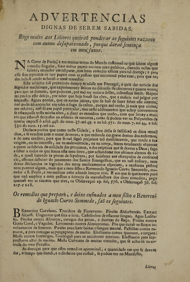 ADVERTÊNCIAS DIGNAS DE SEREM SABIDAS. Rogo muito aos Leitores qiieiraõ ponderar as feguinles razoens com animo defapaixonado, porque daraõ fentença em meu,favor. NA Corte de ParizJ e em muitas terras do Mundo coBumaS os qui fabèm aígunf remedto fingular, fixar vários papeis nas ruas mais publicas, dizendo nelles que fulanoi morador em tal parte,tem hum remédio efficaz para tal doença t e para effc fim repa. tem os taes papeis com as pefloas que encontrão pelas ruas, para que to- dos íaib.o aonde acharao o total remedioJ Efte arbítrio taô proveitoío delejey íc ufafie em Portugal , e quiz dat noticia do $ fegredos medicinaes,que experimentey felices nodifeurfo dc cincoenta e quatro annos; para que os doentes, que padecem, por naó ter noticia delles, cobraflem faude. Repri! nu porém efte deíejo, por laber que hoje ícnaô faz obra, que a malicia naõ julgue por intereíle. Agora porem, que os vanos juizps, que fe haõ de fazer fobre efte intento’ nao podcràó encender em mim o fogo da cólera, porque naõ tenho já mai# que cinzas!’ me reíolvo, nao foem papel particular, mas nefteadditamento que achey conveniente fe eftampafie nefta minha obra , a dizer os remedios que tenho, com que Iivrcy a mui; tos que eftavao deixados ao arbítrio da natureza, como fe podem ver na Polyanthea da quarta impreíLo a foi. 448. do num. 37* atè 49. e na foi. 57 u do num.7. acè 44. c tolJ 350.do num. íy.ate 20. ^ 3 Declaro porem que como nefta Cidade, e fora delia fe falfificaõ os ditos reme^ dios, e fe vendem com o nome de meus, o que redunda em grave damno dos enfermos; e do meu credito; para que fenaó jigaõ prejuízos taô confidcraveis, que tendo a lua origem, ou rio iiiterefíe, ou na malevolência, ou na inveja, fazem totalmente cíquecee a quem os fabrica da utilidade dos proximos, e dos relpeitos que fe devem a Deos\ faço! a faber a todos os que lerem eftc meu livro, queachandomc nos últimos alentos da vii da , c quaíi batendo as portas da fepultura, por fatisfazer aos efcrupulos da confciení cia, aínimo debaixo do juramento dos Santos Euangelhos, que eu naõ enfiney nem deixo declarados os íegredos dos meu i medicamentos cípeciaes, a nenhuma pefloa* nem parente algum, mais que a meu filho o Reverendo Ignacio Curvo Sêmmedo mo! rador a S. Paulo ,e nas meímas cafas adonde lempre vivi* E aos que fe queixarem pori que naõ ampliey a mais pefloas a leiencia da manufaétura dos ditos remedios peço queiraõ ver as razoens que tive, na Obfcrvaçaó 29. foi. 576. c Obfervaçaõ 2*6. foli 217. e 218. “ * 3 - ' '; ■ ' • - t Os remedios que preparo, e deixo enfinados a meu filho o Reveretil do Ignacio Curvo Semmedo, faõ osfeguintes. BEzoartico Curviano. Trocifeos dc Fioravanto. Pirolâs Abforbentés* Extrato Alcaeft. Unguento que feca o leite. Caftelinhos dc eftancar fangue. Agua Lufita-' na. Pirolas contra Alporcas, caroços dos peitos, e durezas do Baço. Pirolas contra Gotta Coral, e Vagados. Lenimcnto contra Almorreimas. Pòs que curaõ os fluxos in¬ voluntários da femente. Pirolas para fazer baixar o fangue meníal. Paftilhas contra ca- maras, c para enxugar as purgaçoens da madre. Ele&uario contra quartans, eterçans^ Mafla contra lombrigas. Confeição para os accidentes uterinos. Ele&uario para fup- prelíoens altas da omitia. Maíla Curviana dc muitas virtudes, que fc acharáõ naen* trada do meu Pecúlio. As doenças para que eftes remedios aproveitaõ, a quantidade em que fe deveni