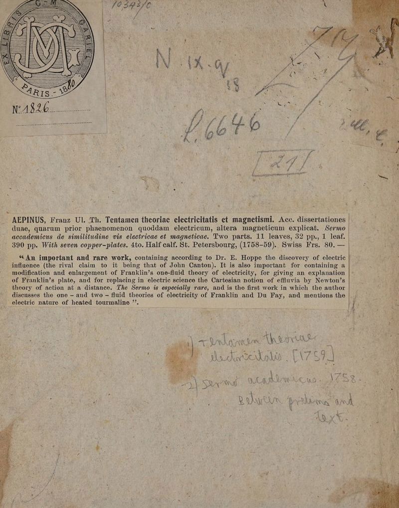 , AEPINUS, Franz Ul. Th. Tentamen theoriae electricitatis et magnetismi. Acc. dissertationes || — . — duae, quarum prior phaenomenon quoddam electricum, altera magnetieum explicat. Sermo accademicus de similitudine vis electricae et magneticae. 'T'wo parts. 11 leaves, 32 pp., 1 leaf. 390 pp. With seven copper-plates. 4to. Half calf. St. Petersbourg, (1758-59). Swiss Frs. 80. — * An important and rare work, containing according to Dr. E. Hoppe the discovery of electric influence (the rival claim to it being that of John Canton). It is also important for containing a modification and enlargement of Franklin's one-fluid theory of electricity, for giving an explanation of Franklin's plate, and for replacing in electric science the Cartesian notion of effluvia by Newton's theory of action at a distance. The Sermo is especially rare, and is the first work in which the author E^ discusses the one - and two - fluid theories of electricity of Franklin and Du Fay, and mentions the || « — .— | ^ electrie nature of heated tourmaline . s, 1 à D E s E j * 528 C. R s Jnd ^ : I [ , -— Y r eA H |» ? ] V INA . rg d -— p^ [ L] t / ^  ^ E L AA 4 ^ A E FOS -e E [4 e | irse. &amp; n X W». a meghs, de | 1 t QU AX Y : i à : Boch 07). d ANWMEN C MMETN LU ' i N p L. ; VN )N EN LA. X LT 1 i »T. 4. E ^  L i j 1