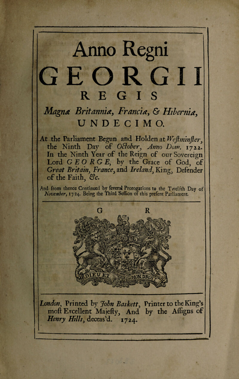 iimmm Anno Regni EORG REGIS J y Magna Britannia, Francia, & Hibernia, UNDECIMO, At the Parliament Begun and Holden at Weftmmfter7 the Ninth Day of October, Anno Dow. 1722. In the Ninth Year of the Reign of our Sovereign Lord GEORGE\ by the Grace of God., of Great Britainy France, and Ireland\ King., Defender of the Faith., &c. And from thence Continued by feverai Prorogations to the Twelfth Day of November, 1724. Being the Third Seflion of this prefent Parliament. London, Printed by John Baskett, Printer to the King’s moll Excellent Majefty^ And by the Affigns of Henry Hills, deceas’d. 1724.