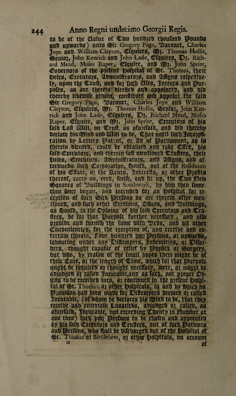 to be of the (Halite of Ctoo ljuntijeti tboufanb pounbs anb UptoacOS) unto ©it Gregory Page, Baronet, Charles joye anb William Clayton, CfquitCS, 95l, Thomas Hollis, ©ettiOl, John Kenrick ant) John Lade, CfqtUtCS, 5Dl* Rich¬ ard Mead, Mofes Raper, Cfqtlitt, anb John Sprint, Caheruors of the piefent Ipofpital of ©t. Thomas, their ^eirs, Crecutois, anminittratois, anb Hfllgns refpcalbe* Ip, upon the Cruft, anb foi futlj dfesf, intents anb Pur* pofes, as are therein bireaeb anb appofnteb, anb bib thereby lifcetbife oibain, conftitute anb appoint tlje faib ©it Gregory Page, Baronet, Charles Joye anb William Clayton, CfquiteS, 05!. Thomas Hollis, ©enio?, John Ken¬ rick anb John Lade, CfquiteS, ID?. Richard Mead, Mofes Raper, Cfqttite, anb 0?!. John Sprint, CtCCUt02S of ijl'S faib Haft caiill, on Cruft, as afoiefaio, anb bib thereby betiare bis 93 mb anb Wlill to be, Chat until futb incoipb- tatioit bp Letters patent, oi aa of parliament, as is therein biteaeb, coulb be obtaineb anb take Cffea, bis fain Crecutois, anb therein laft mentioneb Cruftees, their Ijjeirs, Crecutois, anminiltratois, anb Hlllgns, anb af* tetioarbs fucfj Coipoiatioti, fhotilb, out of the Refiduum of h»s Clfatc, o’ the Eeuts, iittetefts, o? other profits thereof, carry on, erea, finiih, anb fit up, the Ctoo I5efn ©quarts of Builbings in Southwark, bp him then fome* time fince began, anb intenbeb foi an ^ofpital foi re* ceptimt of fuch Sick perfons as are therein after men* tioiteb, anb fuch other Cteaions, Offices, anb Builbings, as fboulb, in the ©pinion of his faib Crecutois anb Cru* flees, be foi that purpofe further necefTarp ; anb alfo pjotn'oe anb furnifh the fame With Bens, anb ail other Conbeniencits, foi the reception of, ann tecefbe anb en* tertain therein, four bunbieb ptpj perfons, 01 uptoams, labouring tinber anp Dffiempers, infirmities, 01 jDifoi* bets, thought capable of relief bp phpfich 01 ©urgerp, but Who, bp teafon of the fmall hopes there might be of their Ciite, oi the length of Cime, toljich foi that purpofe might be requires 01 thought neceifatp, toere, 01 might be abjubgeb oi calleb Incurable,anb as fuch, not pioper ©b* jeas to be receibeb into, 01 continues in the piefeitt ipofpi* tal of ©t. Thomas, oi other ©ofpitals, in anb bp tbhich no Piosifion hab been mabe foi Dittempers beemeb oi calleb incurable, (of fohom he beclares his 93 ins to be, that thep teceibe ann entertain Lunatichs, abjubgeb oi callen, as afoiefais, incurable, not erceebing Ctoentp in J9umber at one time) fuch P0)i Perfons to be chofen anb appointeb bp his faib Crecutois anb Cruttecs, out of fuch patients anb perfons, loljo (hall be bifebarges out of tlje ftopital of ©t. Thomas Ol Bethlehem, 01 Other J|)Ofp{talS, On account D • • t nf