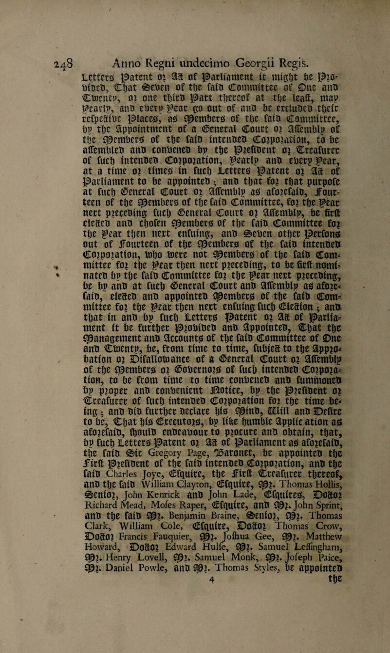 Letters patent or Aft of parliament it might be Pro- bibeb, Chat €>eben of the fain Committee of One anb Cbmup, 02 one tljitb part thereof at the lead, map gearing ant* ebetp gear go out of anti be erclubeb their rcfpeftibc places^ as Members of tfje fain Committee, bp tbc Appointment of a General Court or Aftemblp of tlje Members of tlje fain intenbeb Corporation, to be aiTembleo attn conbeneb bp tbe prefibent or Creafurer of fucb intcubeb Corporation, geaclp anti eberp gear, at a time or time# in fucb Letters patent or Ait of Parliament to be appointeb ; attn tljat for tbat purpofe at fucb General Court or Aftemblp as aforefaib, ifour- teen of tbe ^embers of tbe Cain Committee, for tbe gear nett precebing fucb General Court or Aftetnbip, be firft clefteb ann cbofen Members of tbe fain Committee for tbe gear tljen nett enfuing, anb 0eben other perfons out of fourteen of tbe Members of tbe faib intenbeb Corporation, tubo toere not Members of tbe faib Com* ntittee for tbe gear then nett precebittg, to be firft ttomi- nateb bp tbe faib Committee for tbe gear nett precebing, be bp anb at fucb General Court anb Aftemblp as afore- faib, eleacb anb appointeb Members of tbe faib Com¬ mittee for tbe gear then nert enfuing fucb Ciesion ^ anb tljat in anb bp fucb Letters patent or Aft of parlia¬ ment it be further Probibeb anb Appointeb, Chat the Management anb Accounts of the faib Committee of One anb Ctoentp, be, from time to time, fubjeft to the Appro¬ bation or Difallotuance of a General Court or Aftemblp of the Members oi ®obernors of fucb intenbeb Corpora¬ tion, to be from time to time conbeneb anb fttmmoneb bp proper aitb convenient Notice, bp tlje prefibent or Creafttrer of fucb intenbeb Corporation for the time be¬ ing s anb bib further hectare bis M^tb, CXLlill anb Defire to be, Chat bfa Ccectttors, bp like bumble Applic ation as aforefaib, (bbulb enbeabour to procure anb obtain, that, bp fucb Letters patent or Aft of parliament as aforefaib, the faib %\t Gregory Page, 'Baronet, be appointeb the iFirft Prefibent of the faib intenbeb Corporation, anb the faib Charles joye, Cfguire, tlje ifirft Cteafiirec thereof, anb tlje faib William Clayton, Cfgtlite, Mr* Thomas Hollis, Senior, John Kenrick anb John Lade, CfguireS, DOftor Richard Mead, Mofes Raper, Cfguite, anb Mr* J°hn Sprint, aitb tlje faib Mr* Benjamin Braine, Senior, M?* Thomas Clark, William Cole, CfgUite, DOftor Thomas Crow, Doftor Francis Fauquier, Mr* Joihua Gee, M«* Matthew Howard, Doftor Edward Hulfe, Mr* Samuel Leflingham, Mr* Henry Lovell, Mr* Samuel Monk,, Mr* Jofeph Paice, Mr* Daniel Powle, anb Mr* Thomas Styles, be appointeb