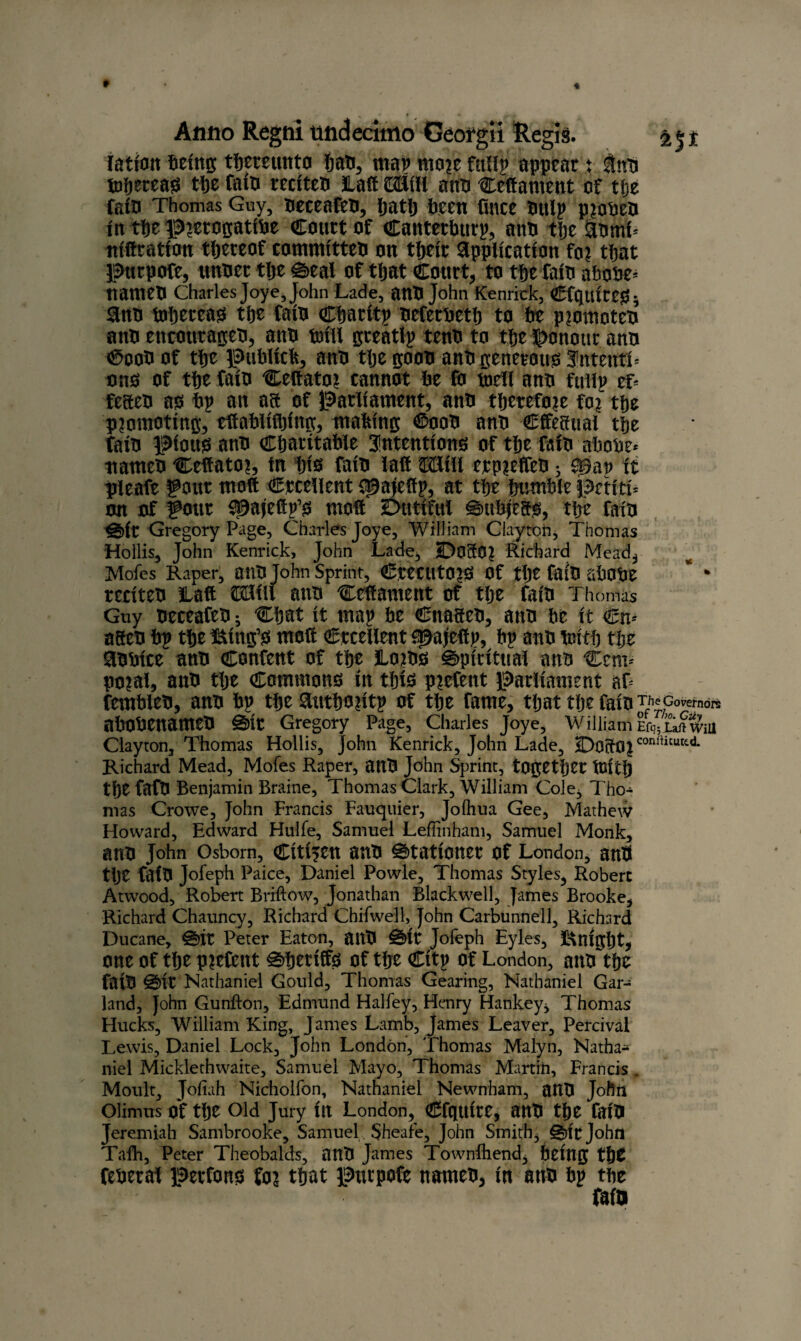 ration being thereunto Jan, map mo?e fully appear t tub tofjereag tfje fain reciteb Lull ©Sill anti Ceftament of the Cato Thomas Guy, beceafeb, patlj been (nice buly p?obeb in the p?erogatibe Court of Canterbury, anb the Abml- ttiftratlon thereof committeb on tbeir Application fo? that pttrpofe, unber the 0eal of that Court, to the faib abobe* nameb Charles Joye, John Lade, anb John Kenrick, Cfquireg* Anb tohereajs the faib Charity beferbeth to be p?omoteb anb encottrageb, anb bull greatly tenb to the honour anb ®oob of the publicft, anb the goob anb generous JntentT ono of the faib Ceftato? cannot be fo tnell anb fully eL feaeb as by an aa of parliament, anb therefore fo? the promoting, eftablifbing, making €>oob anb Cfteffital the faib pious anb Charitable intentions of the faib abobe* nameb Ceftato?, fn bis faib laft Mill erp?effeb s Sgay it pleafe gout molt excellent {^aiefty, at the bumble petit!* on of gotir ^afeity’s molt Dutiful €mbjieas, the faib <g)it Gregory Page, Charles Joye, William Clayton, Thomas Hollis, John Kenrick, John Lade, Do30? Richard Mead, Mofes Raper, anb John Sprint, CteCUtO?S Of the faib abObe reciteb Laft OTill anb Ceftament of the faib Thomas Guy beceafeb ^ Chat it may be Cnageb, anb be it €n* ageb by the king’s molt Crcetlent ^ajlefty, by anb tnith the Abbice anb Content of the Lo?bs spiritual anb Cem* po?al, anb the Commons in this piefent parliament aP fembleb, anb by the Authority of the fame, that the faib ^Govemdre abobenameb §5>it Gregory Page, Charles Joye, William Er^Laft wm Clayton, Thomas Hollis, John Kenrick, John Lade, DoftO?conlUtuttd- Richard Mead, Mofes Raper, anb John Sprint, together tutth tlje fafb Benjamin Braine, Thomas Clark, William Cole, Tho¬ mas Crowe, John Francis Fauquier, Jolhua Gee, Mathew Howard, Edward Hulfe, Samuel Leflinham, Samuel Monk, anb John Osborn, Citizen anb stationer of London, anb the fafb Jofeph Paice, Daniel Powle, Thomas Styles, Robert Atwood, Robert Briftow, Jonathan Blackwell, James Brooke, Richard Chauncy, Richard Chifweil, John Carbunnell, Richard Ducane, 0it Peter Eaton, anb £*>it Jofeph Eyles, knight, one of tlje p?etcttt 0hrriffs of tbe City of London, anb the faib @it Nathaniel Gould, Thomas Gearing, Nathaniel Gar¬ land, John Gunfton, Edmund Halfey, Henry Hankey, Thomas Hucks, William King, James Lamb, James Leaver, Percivai Lewis, Daniel Lock, John London, Thomas Malyn, Natha¬ niel Micklethwaite, Samuel Mayo, Thomas Martin, Francis . Moult, Jofiah Nicholfon, Nathaniel Newnham, anb John Olimus Of tlje Old Jury lit London, Cfqttite, anb the faib Jeremiah Sambrooke, Samuel Sheafe, John Smith, 0it John Tafh, Peter Theobalds, anb James Townihend, being tfyt feberal perfonb fo? that putpofe nameb, in anb by the