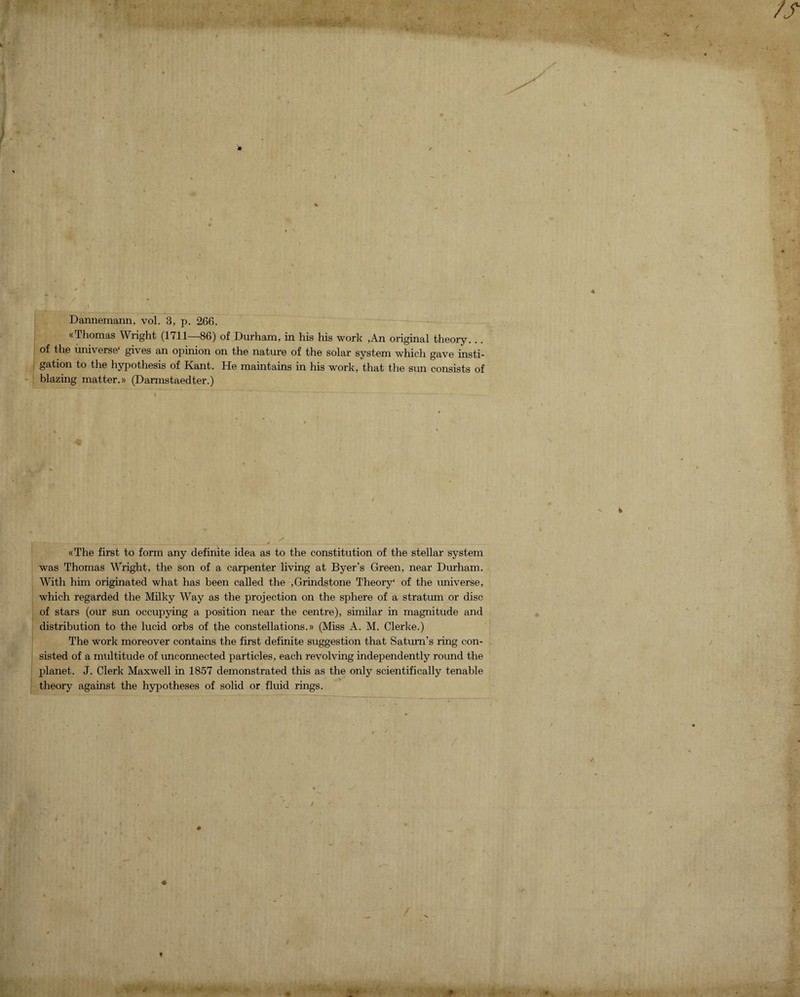 Dannemann, vol. 3, p. 266. «Thomas Wright (1711—86) of Durham, in his his work ,An original theory. .. of the universe' gives an opinion on the nature of the solar system which gave insti¬ gation to the hypothesis of Kant. He maintains in his work, that the sun consists of blazing matter.)) (Darmstaedter.) «The first to form any definite idea as to the constitution of the stellar system was Thomas Wright, the son of a carpenter living at Byer’s Green, near Durham. With him originated what has been called the ,Grindstone Theory' of the universe, which regarded the Milky Way as the projection on the sphere of a stratum or disc of stars (our sun occupying a position near the centre), similar in magnitude and distribution to the lucid orbs of the constellations.)) (Miss A. M. Clerke.) The work moreover contains the first definite suggestion that Saturn’s ring con¬ sisted of a multitude of unconnected particles, each revolving independently round the planet. J. Clerk Maxwell in 1857 demonstrated this as the only scientifically tenable theory against the hypotheses of solid or fluid rings.