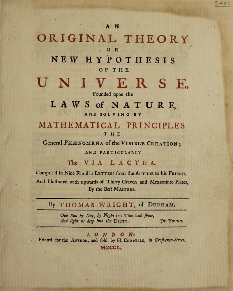 ORIGINAL THEORY OR. NEW HYPOTHESIS 0 F T H E UNIVERSE, Founded npon the LAWS of NATURE, AND SOLVING BY MATHEMATICAL PRINCIPLES THE General Phenomena of the Visible Creation ; AND PARTICULARLY The VIA L A C T E A. Compris’d in Nine Familiar Letters from the Author to his Friend. And Illuftrated with upwards of Thirty Graven and Mezzotinto Plates, By the Beft Masters. By THOMAS WRIGHT, of Durham. One Sun by Day, by Night ten Thoufand Jhine, And light us deep into the Deity. Dr. Young. LONDON: Printed for the Author* and fold by H. Chapelle, in Grofvenor-Street» M DCC L.