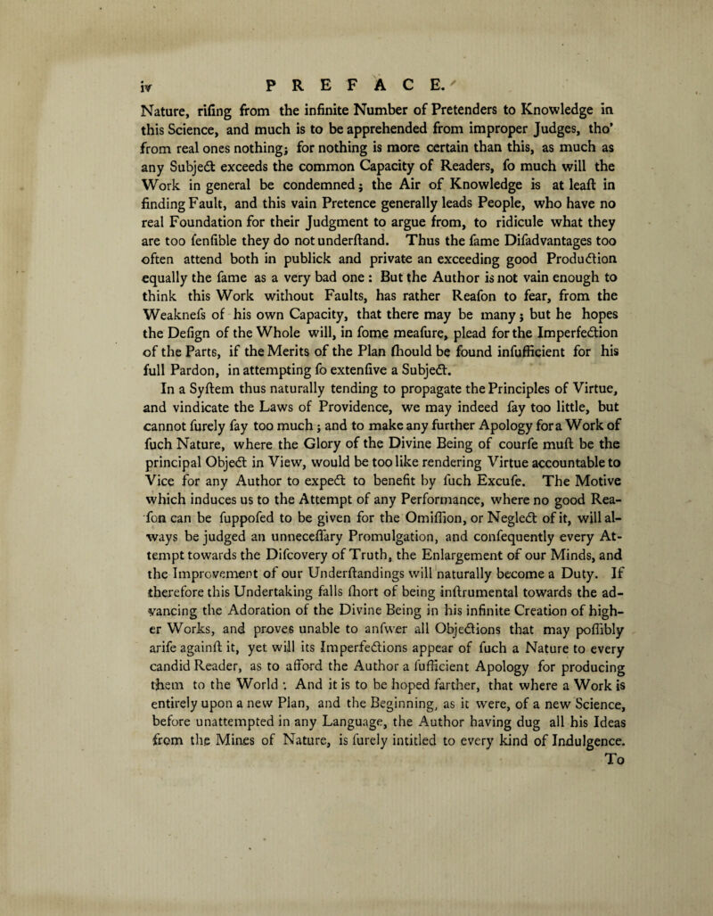 Nature, rifing from the infinite Number of Pretenders to Knowledge in this Science, and much is to be apprehended from improper Judges, tho* from real ones nothing; for nothing is more certain than this, as much as any Subject exceeds the common Capacity of Readers, fo much will the Work in general be condemned; the Air of Knowledge is at leaft in finding Fault, and this vain Pretence generally leads People, who have no real Foundation for their Judgment to argue from, to ridicule what they are too fenfible they do not underftand. Thus the fame Difadvantages too often attend both in publick and private an exceeding good Production equally the fame as a very bad one : But the Author is not vain enough to think this Work without Faults, has rather Reafon to fear, from the Weaknefs of his own Capacity, that there may be many; but he hopes the Defign of the Whole will, in fome meafure, plead for the Imperfection of the Parts, if the Merits of the Plan fhould be found infufficient for his full Pardon, in attempting fo extenfive a SubjeCt. In a Syftem thus naturally tending to propagate the Principles of Virtue, and vindicate the Laws of Providence, we may indeed fay too little, but cannot furely fay too much ; and to make any further Apology fora Work of fuch Nature, where the Glory of the Divine Being of courfe muft be the principal ObjeCt in View, would be too like rendering Virtue accountable to Vice for any Author to expeCt to benefit by fuch Excufe. The Motive which induces us to the Attempt of any Performance, where no good Rea- fon can be fuppofed to be given for the Omiflion, or NegleCt of it, will al¬ ways be judged an unneceftary Promulgation, and confequently every At¬ tempt towards the Difcovery of Truth, the Enlargement of our Minds, and the Improvement of our Underftandings will naturally become a Duty. If therefore this Undertaking falls fhort of being inftrumental towards the ad¬ vancing the Adoration of the Divine Being in his infinite Creation of high¬ er Works, and proves unable to anfwer all Objections that may poflibly arife againft it, yet will its Imperfections appear of fuch a Nature to every candid Reader, as to afford the Author a fufticient Apology for producing them to the World *. And it is to be hoped farther, that where a Work is entirely upon a new Plan, and the Beginning, as it were, of a new Science, before unattempted in any Language, the Author having dug all his Ideas from th.e Mines of Nature, is furely intitled to every kind of Indulgence. To