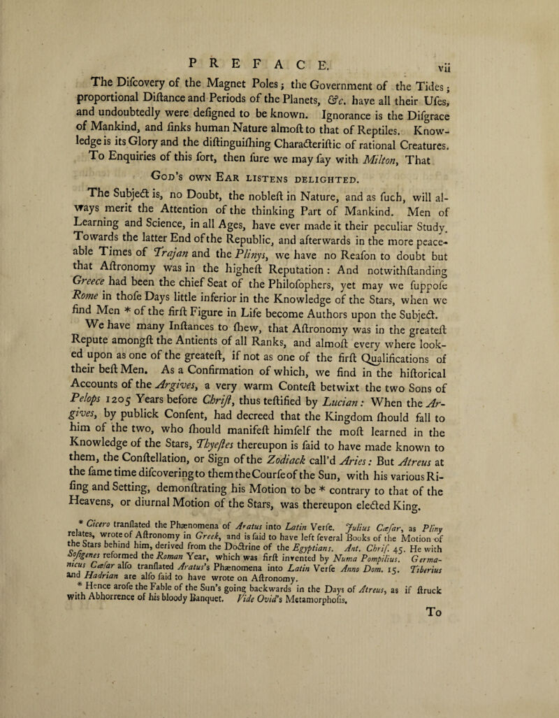 The Difcovery of the Magnet Poles; the Government of the Tides; proportional Diftance and Periods of the Planets, &c. have all their Ufes,* and undoubtedly were defigned to be known. Ignorance is the Difgrace of Mankind, and finks human Nature almoft to that of Reptiles. Know¬ ledge is its Glory and the diftinguifliing Characteriftic of rational Creatures. To Enquiries of this fort, then lure we may fay with Milton, That God’s own Ear listens delighted. The Subject is, no Doubt, the nobleft in Nature, and as fuch, will al¬ ways merit the Attention of the thinking Part of Mankind. Men of Learning and Science, in all Ages, have ever made it their peculiar Study. Towards the latter End of the Republic, and afterwards in the more peace¬ able Times of Trajan and the Plinys, we have no Reafon to doubt but that Agronomy was in the higheft Reputation : And notwithftanding Greece had been the chief Seat of the Philofophers, yet may we fuppofe Pome in thofe Days little inferior in the Knowledge of the Stars, when we find Men * of the firfl Figure in Life become Authors upon the Subject. We have many Inftances to fhew, that Aftronomy was in the greateffc Repute amongft the Antients of all Ranks, and almoft every where look¬ ed upon as one of the greateft, if not as one of the firfl Qualifications of their befl Men. As a Confirmation of which, we find in the hiftorical Accounts of the Argives, a very warm Contefl betwixt the two Sons of Pelops 1205 Years before Chrift, thus teflified by Lucian: When the^r- gives, by publick Confent, had decreed that the Kingdom fhould fall to him of the two, who fhould manifefl himfelf the molt learned in the Knowledge of the Stars, Thyefles thereupon is faid to have made known to them, the Conftellation, or Sign of the Zodiack call’d Aries: But Atreus at the fame time difcoveringto themtheCourfeof the Sun, with his various Ri- fing and Setting, demonflrating his Motion to be * contrary to that of the Heavens, or diurnal Motion of the Stars, was thereupon eledled King. * Cicero tranflated the Phenomena of Aratus into Latin Verfe. Julius Ccefar, as Pliny relates, wrote of Aftronomy in Greek, and is faid to have left feveral Books of the Motion of the btars behind him, derived from the Doarine of the Egyptians. Ant. Chrif. 45. He with Zojtgenes reformed the Roman Year, which was firfl: invented by Nutr.a Pompilius. Germa- mcus Cesfar alfo tranflated Aratus's Phenomena into Latin Verfe Anno Dom. 15. Tiberius and Hadrian are alfo faid to have wrote on Aftronomy. *H-ce arofe the Fable of the Sun’s going backwards in the Days of Atreus, as if ftruck With Abhorrence of his bloody Banquet. Vide Ovid’s Metamorphofis,