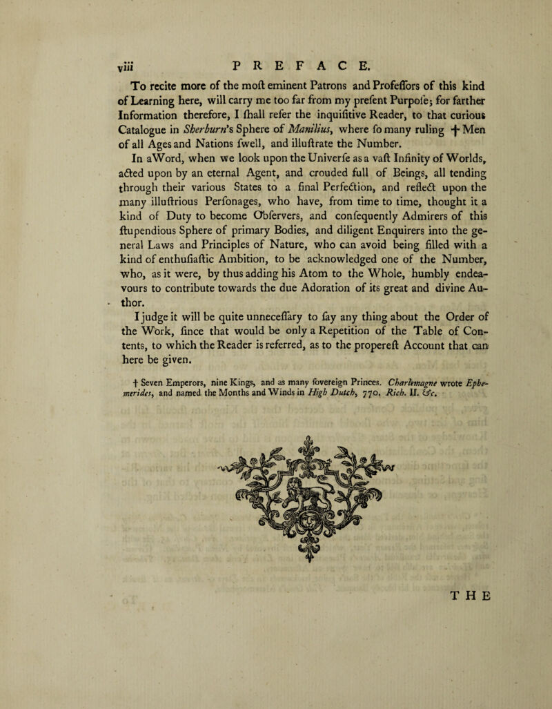 To recite more of the mod eminent Patrons and Profeflors of this kind of Learning here, will carry me too far from my prefent Purpoiej for farther Information therefore, I {hall refer the inquifitive Reader, to that curious Catalogue in Sherburn*s Sphere of Manilius, where fo many ruling *f* Men of all Ages and Nations fwell, and illuftrate the Number. In aWord, when we look upon the Univerfe as a vaft Infinity of Worlds, aCted upon by an eternal Agent, and crouded full of Beings, all tending through their various States to a final Perfection, and refleCt upon the many illuftrious Perfonages, who have, from time to time, thought it a kind of Duty to become Obfervers, and confequently Admirers of this ftupendious Sphere of primary Bodies, and diligent Enquirers into the ge¬ neral Laws and Principles of Nature, who can avoid being filled with a kind of enthufiaftic Ambition, to be acknowledged one of the Number, who, as it were, by thus adding his Atom to the Whole, humbly endea¬ vours to contribute towards the due Adoration of its great and divine Au~ • thor. I judge it will be quite unneceffary to fay any thing about the Order of the Work, fince that would be only a Repetition of the Table of Con¬ tents, to which the Reader is referred, as to the propereft Account that can here be given. f Seven Emperors, nine Kings, and as many fovereign Princes. Charlemagne wrote Ephe- merides, and named the Months and Winds in High Dutch, 770. Rich. II. &c.