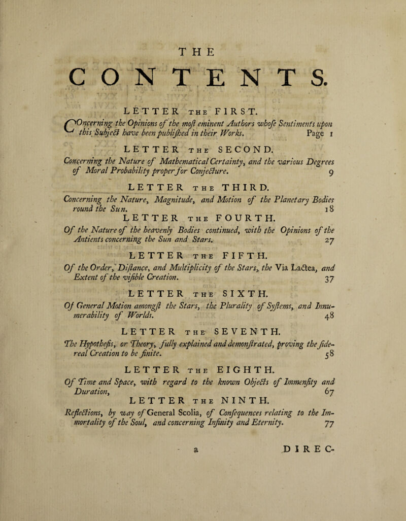 CONTENTS. LETTER THE FIRST. /^Oncermng the Opinions of the moji eminent Authors whofe Sentiments upon ^ this Subject have been publijhed in their Works. Page i LETTER the SECOND. Concerning the Nature of Mathematical Certainty, and the various Degrees of Moral Probability properfor Conjecture. 9 LETTER the THIRD. Concerning the Nature,, Magnitude, and Motion of the Planetary Bodies round the Sun. 18 LETTER the FOURTH. Of the Nature of the heavenly Bodies continued, with the Opinions of the Antients concerning the Sun and Stars. 27 LETTER the FIFTH. Of the OrderDi(lance, and Multiplicity of the Stars> the Via La<5tea, and Extent of the vifble Creation. 37 LETTER the SIXTH. Of General Motion amongfl the Stars, the Plurality of Syfernsy and lnnu~ merability of Worlds. 48 LETTER the SEVENTH. The Hypothefsy or Theory, fully explained and demonfrated, proving the fide- real Creation to be finite. 3 8 LETTER the EIGHTH. Of Time and Space, with regard to the known Objects of immenfity and Duration, 67 LETTER the NINTH. Reflections, by way of General Scolia, of Confequences relating to the Im¬ mortality of the Soul, and concerning Infinity and Eternity. 77 D I R E C-