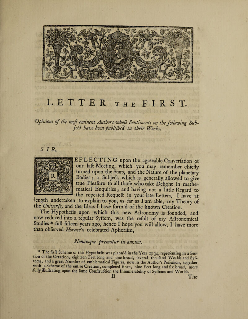 LETTER the FIRST. Opinions of the mof eminent Authors uvhofe Sentiments on the following Sub- jeB have been pub lifed, in their Works, EFLECTING upon the agreeable Convention of our laft Meeting, which you may remember chiefly turned upon the Stars, and the Nature of the planetary Bodies j a Subject, which is generally allowed to give true Pleafure to all thofe who take Delight in mathe¬ matical Enquiries j and having not a little Regard to the repeated Requeft in your late Letters, I have at length undertaken to explain to you, as far as I am able, my Theory of the Umverfe, and the Ideas I have form’d of the known Creation. The Hypothefis upon which this new Aftronomy is founded, and now reduced into a regular Syftem, was the refult of my Aflronomical Studies * full fifteen years ago, hence I hope you will allow, I have more than obfcrved Horace’s celebrated Aphorifm, Nonumque prematur in annum. * The firft Scheme of this Hypothefis was plann’d in the Year 1.734, reprefenting in a Sec¬ tion of the Creation, eighteen Feet long and one broad, feveral thoufand Woilds and Syf- tems, and a great Number of emblematical Figures, now in the Author’s Pofieffion, together with a Scheme of the entire Creation, completed fince, nine Feet long and fix broad, more /fully jlluftrating upon the fame Ccnflru<flion the Innumerability of Syftems and Worlds. B The