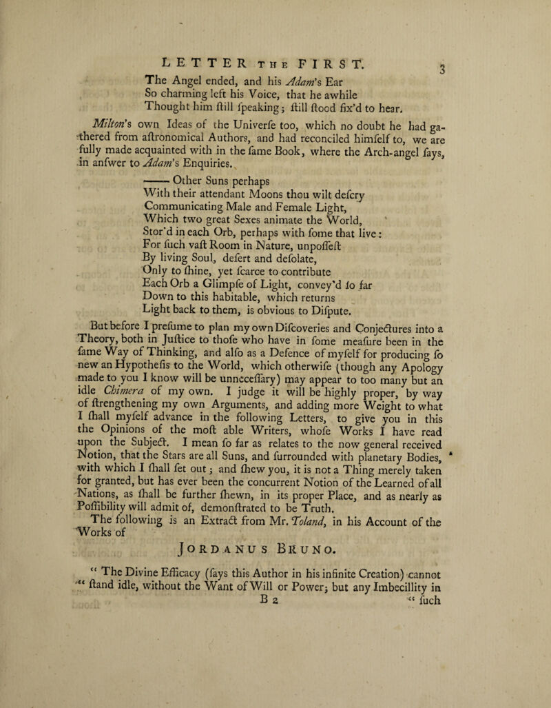 The Angel ended, and his Adam's Ear So charming left his Voice, that he awhile Thought him hill fpeaking; hill hood fix’d to hear. Milton's own Ideas of the Univerfe too, which no doubt he had ga¬ thered from ahronomical Authors, and had reconciled himfelf to, we are fully made acquainted with in the fame Book, where the Arch-angel fays, in anfwer to Adam's Enquiries. -Other Suns perhaps With their attendant Moons thou wilt defcry Communicating Male and Female Light, Which two great Sexes animate the World, Stor'd in each Orb, perhaps with fome that live : For fuch vaft Room in Nature, unpoffefl: By living Soul, defert and defolate, Only to fhine, yet fcarce to contribute Each Orb a Glimpfe of Light, convey'd lo far Down to this habitable, which returns Light back to them, is obvious to Difpute. But before I prefume to plan myownDifcoveries and Conjectures into a Theory, both in Juftice to thofe who have in fome meafure been in the fame Way of Thinking, and alfo as a Defence of myfelf for producing fo new an Hypothefis to the World, which otherwife (though any Apology made to you I know will be unneceffary) may appear to too many but an idle Chimera of my own. I judge it will be highly proper, by way of flrengthening my own Arguments, and adding more Weight to what I (hall myfelf advance in the following Letters, to give you in this the Opinions of the mod able Writers, whofe Works I have read upon the Subject. I mean fo far as relates to the now general received Notion, that the Stars are all Suns, and furrounded with planetary Bodies, * with which I {hall fet out ; and fhew you, it is not a Thing merely taken for granted, but has ever been the concurrent Notion of the Learned of all Nations, as fhall be further fhewn, in its proper Place, and as nearly as Poffibility will admit of, demonffrated to be Truth. The following is an Extract from Mv.Toland, in his Account of the Works of Jordanus Bruno. “ The Divine Efficacy (fays this Author in his infinite Creation) cannot 4< ftand idle, without the Want of Will or Power; but any Imbecillity in B 2 fuch