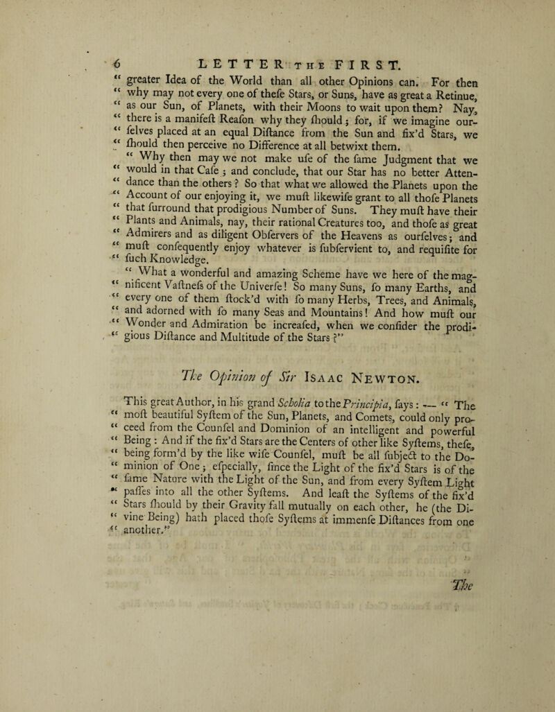 “ greater Idea of the World than all other Opinions can. For then “ why may not every one of thefe Stars, or Suns, have as great a Retinue, £f as our Sun, of Planets, with their Moons to wait upon them? Nay, <c there is a manifeft Reafon why they fhould; for, if we imagine our- “ felves placed at an equal Diftance from the Sun and fix’d Stars, we <c fhould then perceive no Difference at all betwixt them. “ Why then may we not make ufe of the fame Judgment that we <c would in that Cafe ; and conclude, that our Star has no better Atten- “ dance than the others ? So that what we allowed the Planets upon the Account of our enjoying it, we muff likewife grant to all thofe Planets that furround that prodigious Number of Suns. They muft have their ££ Plants and Animals, nay, their rational Creatures too, and thofe as great Admirers and as diligent Obiervers of the Heavens as ourfelves; and muft confequently enjoy whatever is fubfervient to, and requifite for ct fuch Knowledge. £c What a wonderful and amazing Scheme have we here of the mag- ££ nificent Vaftnefs of the Univerfe! So many Suns, fo many Earths, and ££ everyone of them ftock’d with fo many Herbs, Trees, and Animals, and adorned with fo many Seas and Mountains! And how muft our “ Wonder and Admiration be increafed, when we confider the prodi- ‘£ gious Diftance and Multitude of the Stars ?” The Opinion of Sir Isaac Newton. This great Author, in his grand Scholia to the Principle, fays: — “ The ££ moft beautiful Syftem of the Sun, Planets, and Comets, could only pro,- (< ceed from the Counfel and Dominion of an intelligent and powerful £{ Being : And if the fix’d Stars are the Centers of other like Syftems, thefe, ££ being form’d by the like wife Counfel, muft be all fubjedt to the Do- £C minion of One j efpecially, fince the Light of the fix’d Stars is of the £f fame Nature with the Light of the Sun, and from every Syftem Li^ht pafes into all the other Syftems. And leaft the Syftems of the fix’d Stars fhould by their Gravity fall mutually on each other, he (the Di¬ vine Being) hath placed thofe Syftems at immenfe Diftances from one another.” The 1