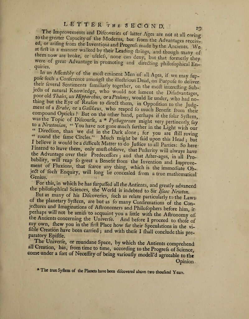 The Improvements and Difcoveries of latter Ages are not at all owing to the greater Capacity of the Moderns, but from the Advantages receiv- ed or anhng from the Inventions and Progrefs made by the Ancients. We at hr(t in a manner walked by their Leading, firings, and though many of them now are broke, or ufelefs, none can deny, but that formerly they canries° Advantage m Promoting »nd diredting philofophical En-- In an Aflembly of the mod eminent Men of all Ages, if we may fun- pore fuch a Conference amongft the illuftrious Dead, on Purpofe to deliver their feveral Sentiments familiarly together, on the mod interefting Sub¬ jects of natural Knowledge, who would not lament the Difadvantages poor old Thales an Hipparchus, otaPtoIomy, would lie under, who had no¬ thing but the Eye of Reafon to diredt them, in Oppofition to the Judg¬ ment of a Brahe, or a Galilaus, who reaped fo much Benefit from their compound Opticks ? But on the other hand, perhaps if the folar Svftem was the Topic of Difcourfe, a * Pythagorean might very pertinently fay to a Newtonian, “ You have not gone much, farther in the Light with our Diredlion, than we did in the Dark alone; for you are dill roving round the fame Circles.” Much might be laid upon this Head ; but I believe it would be a difficult Matter to do Judice to all Parties: So here J intend to leave them, only muftobferve, thatPoderity will always have the Advantage over their Predeceffors; and that After-ages, in all Pro¬ bability will reap fo great a Benefit from the Invention and Improve- ™nt °f Fluxions, that fcarce any thing, which is the immediate Ob- jedl of fuch Enquiry, will long lie concealed from a true mathematical Oenius. For this, in which he has furpaffed all the Antients, and greatly advanced the philofophical Sciences, the World is indebted to Sir Ifaac Newton. Eutas many of his Difcoveries, fuch as relate particularly to the Laws* o the planetary Syftem, are but as fo many Confirmations of the Con¬ jectures and Imaginations of Aftronomers and Philofophers before him it perhaps will not be amifs to acquaint you a little with the Aftronomyof the Antients concerning the Univerfe. And before I proceed to thofe of my own, Ihew you in the firft Place how far their Speculations in the vi¬ able Creation have been carried ; and with thefe I fhall conclude this pre¬ paratory Epiftle. r r?e Fmve^e> or mundane Space, by which the Antients comprehend all Creation, has, from time to time, according to the Progrefs of Science come under a fort of Neceflity of being varioufly modell’d agreeable to the Opinion * The true Syftem of the Planets have been difeovered above two thoufand Years.