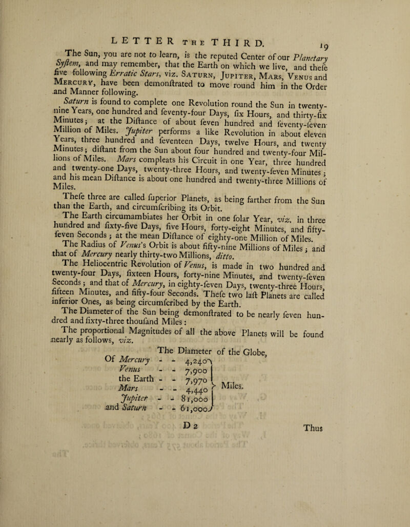 LETTER theTHIRD. , 9 The Sun, you are not to learn, is the reputed Center of our Planet an byitem and may remember, that the Earth on which we live, and theft five following Erratic Stars, viz. Saturn, JupITer, Mars, Venus and Mercury, have been demonftrated to move round him in the Order .and Manner following. . Sat“rn is found to complete one Revolution round the Sun in twentv- nine Years, one hundred and feventy-four Days, fix Hours, and thirty-fix 4Vhe 5lftance of about feven hundred and feventy-feveir Million of Miles. Jupiter performs a like Revolution in about eleven Years, three hundred and feventeen Days, twelve Hours, and twenty Minutes; diftant from the Sun about four hundred and twenty-four Mil¬ lions of Miles. Mars compleats his Circuit in one Year, three hundred and twenty-one Days, twenty-three Hours, and twenty-feven Minutes • and his mean Diftance is about one hundred and twenty-three Millions of XV JL1 lvv)* Thefe three are called fuperior Planets, as being farther from the Sun than the Earth, and circumfcribing its Orbit. The Earth circumambiates her Orbit in one folar Year, viz. in three hundred and fixty-five Days, five Hours, forty-eight Minutes, and fifty, fey^n Seconds ; at the mean Diftance of eighty-one Million of Miles. The Radius of Venus's Orbit is about fifty-nine Millions of Miles: and that of Mercury nearly thirty-two Millions, ditto. The Heliocentric Revolution of Venus, is made in two hundred and twenty-four Days, fixteen Hours, forty-nine Minutes, and twenty-feven Seconds; and that of Mercury, in eighty-feven Days, twenty-three Hours, fifteen Minutes, and fifty-four Seconds. Thefe two laft Planets are called inferior Ones, as being circumfcribed by the Earth. The Diameter of the Sun being demonftrated to be nearly feven hun- dred and fixty-three thoufand Miles: The proportional Magnitudes of all the above Planets will be found nearly as follows, viz. Of Mercury Venus the Earth Mars Jupiter .and Saturn J. he Diameter - - 4,240^ - - 7,900 | - - 7,970 - ’ 4)44° 81,000 1 61,000 J of the Globe, y Miles. • U D 2 Thus