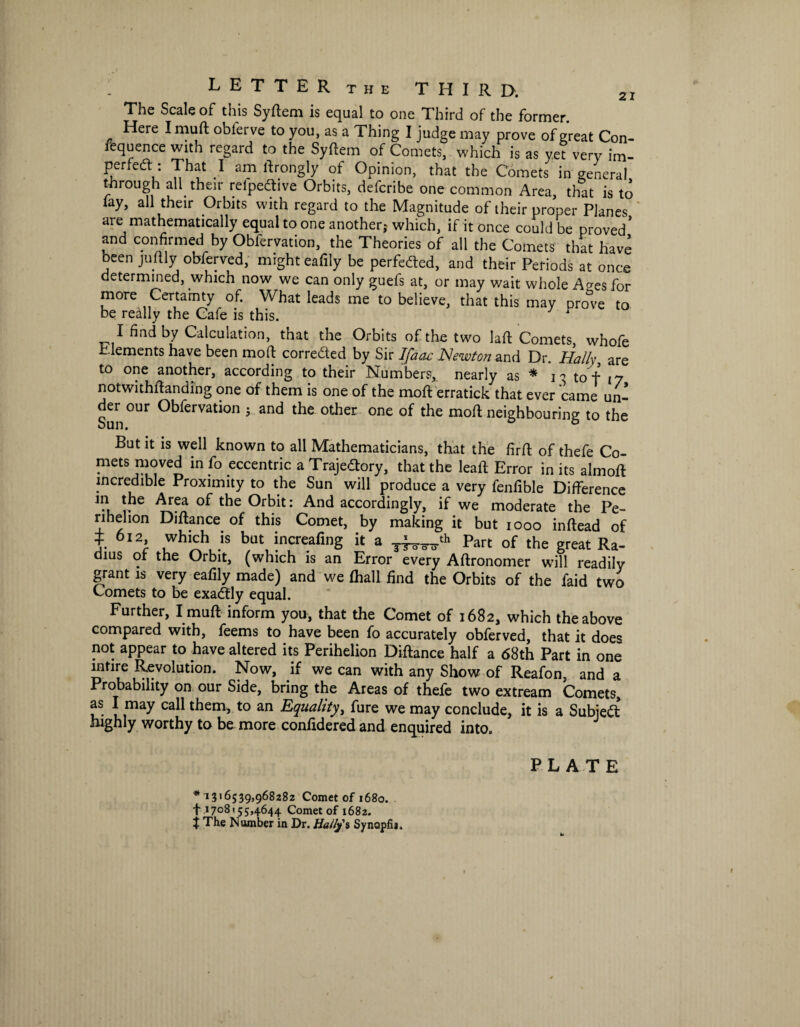 LETTER THE third. The Scale of this Syftem is equal to one Third of the former. Here Imuft oblerve to you, as a Thing I judge may prove of great Con- requence with regard to the Syftem of Comets, which is as ye? very im_ Puru -1 amrtrong1y of Opinion, that the Comets in general through all their refpeCtive Orbits, defcribe one common Area, that is to lay, all their Orbits with regard to the Magnitude of their proper Planes are mathematically equal to one another; which, if it once could be proved* and confirmed by Obfervation, the Theories of all the Comets that have been juftly obferved, might eafily be perfected, and their Periods at once determined, which now we can only guefs at, or may wait whole A^es for more Certainty of. What leads me to believe, that this may prove to be really the Cafe is this. 1 I find by Calculation, that the Orbits of the two laft Comets, whofe Elements have been mod; corrected by Sir Ifaac Newton and Dr. Hally are to one another, according to their Numbers, nearly as * *i - to f 17 notwithftanding one of them is one of the moft erratick that ever came un¬ der our Obfervation ; and the other one of the moft neighbouring to the bun. But it is well known to all Mathematicians, that the firft of thefe Co- mets moved in fo eccentric a Trajectory, that the leaft Error in its almoft incredible Proximity to the Sun will produce a very fenfible Difference in the Area of the Orbit: And accordingly, if we moderate the Pe¬ rihelion Diftance of this Comet, by making it but 1000 inftead of J 612 which is but increafing it a Part of the Ra_ dius of the Orbit, (which is an Error every Aftronomer will readily grant is very eafily made) and we (hall find the Orbits of the faid two Comets to be exaftly equal. Further, I muft inform you, that the Comet of 1682, which the above compared with, feems to have been fo accurately obferved, that it does not appear to have altered its Perihelion Diftance half a 68th Part in one mtire Revolution. Now, if we can with any Show of Reafon, and a Probability on our Side, bring the Areas of thefe two extream Comets, as I may call them, to an Equality, fure we may conclude, it is a Subject highly worthy to be more confidered and enquired into. *1316539,968282 Comet of 1680. + 1708155,4644 Comet of 1682. t The Number in Dr. Ha/fy's Synopfij.