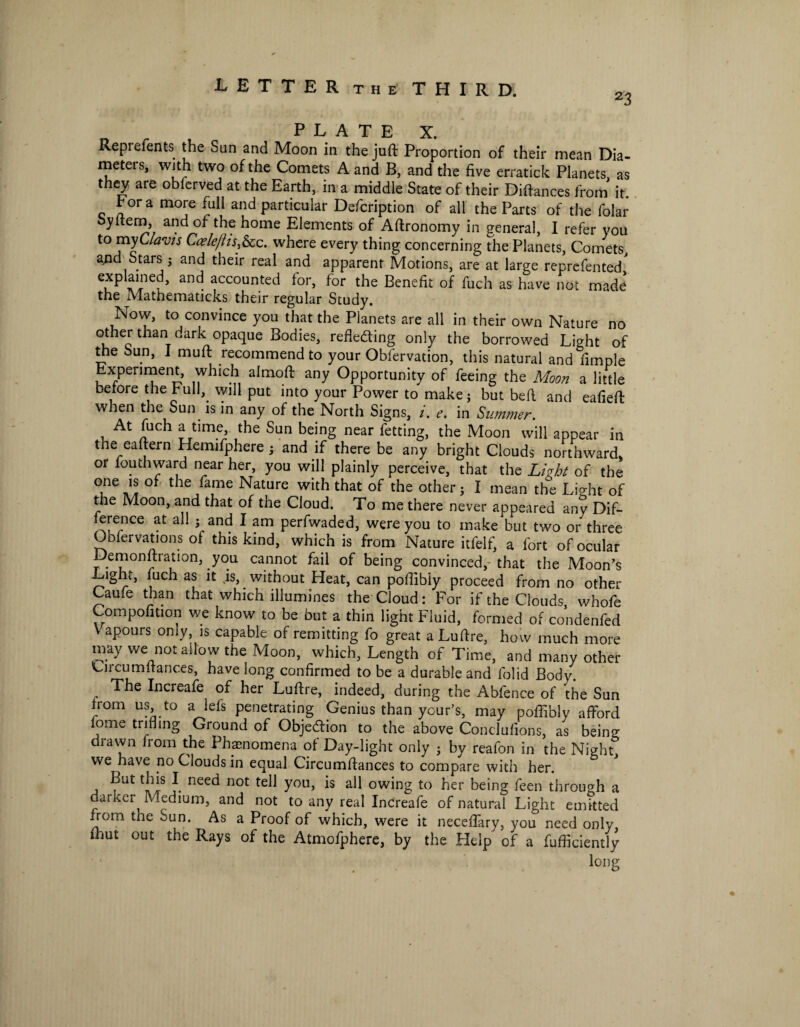 23 PLATE X. Repiefents the Sun and Moon in the juft Proportion of their mean Dia- meteis, with two of the Comets A and B, and the five erratick Planets, as they are obferved at the Earth, in a middle State of their Diftances from it. t or a more full and particular Defcription of all the Parts of the folar oyftem, and of the home Elements of Aftronomy in general, I refer you to myClavts Caele/ltsfec. where every thing concerning the Planets, Comets, and Stars 5 and their real and apparent Motions, are at large reprefented' explained, and accounted lor, for the Benefit of fuch as have not made the Mathematicks their regular Study. Now, to convince you that the Planets are all in their own Nature no other than dark opaque Bodies, reflecting only the borrowed Light of the Sun, I muft recommend to your Obfervation, this natural and Ample Experiment, which alrnoft any Opportunity of feeing the Moon a little before the Full, will put into your Power to make ; but beft and eafieft when the Sun is in any of the North Signs, i. e. in Summer. At fuch a time, the Sun being near fetting, the Moon will appear in the eaftern Hemifphere ; and if there be any bright Clouds northward, or fouthward near her, you will plainly perceive, that the Livht of the one is of the fame Nature with that of the other; I mean the Lio-ht of the Moon, and that of the Cloud. To me there never appeared any Dif- lerence at all ;and I am perfwaded, were you to make but two or three Oblervations of this kind, which is from Nature itfelf, a fort of ocular Demonftration, you cannot fail of being convinced,- that the Moon’s Light, luch as it is, without Heat, can poftibly proceed from no other Caufe than that which illumines the Cloud: For if the Clouds, whofe Compofition we know to be but a thin light Fluid, formed of condenfed V apours only, is capable of remitting fo great a Luftre, how much more may we not allow the Moon, which, Length of Time, and many other 'Urcumltances, have long confirmed to be a durable and folid Body. The Increafe of her Luftre, indeed, during the Abfence of the Sun from us to a lefs penetrating Genius than ycur’s, may poftibly afford fome trifling Ground of Objection to the above Conclufions, as being lawn from the Phenomena of Day-light only ; by reafon in the Night, we have no Clouds in equal Circumftances to compare with her. ?Ut tl™ J. neec* not te^ youJ aH owing to her being feen through a darker Medium, and not to any real Increafe of natural Light emitted ffom the Sun. As a Proof of which, were it neceflary, you need only fhut out the Rays of the Atmofphere, by the Help of a fufficiently long