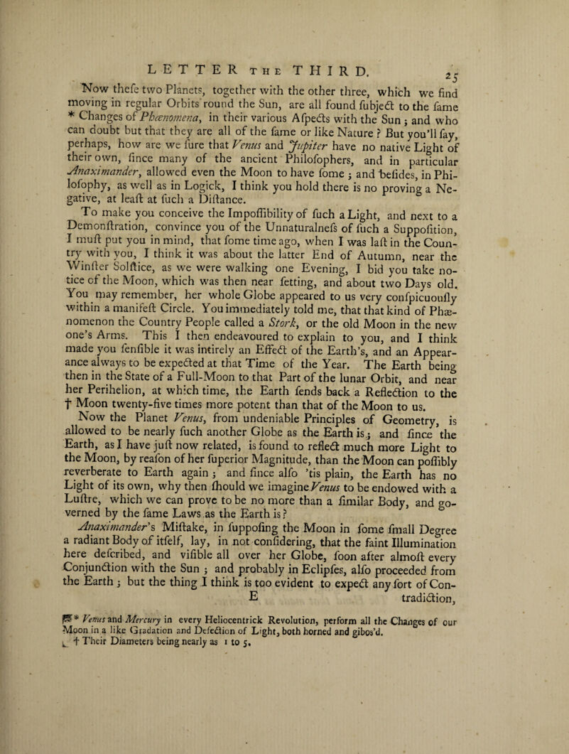 Now thefe two Planet?, together with the other three, which we find moving in regular Orbits round the Sun, are all found fubjed to the fame * Changes of Phenomena, in their various Afpeds with the Sun ; and who can doubt but that they are all of the fame or like Nature ? But you’ll fay, perhaps, how are we fure that Venus and Jupiter have no native Light of their own, fince many of the ancient Philofophers, and in particular Anaximander, allowed even the Moon to have Lome 5 and hefides, in Phi- lofophy, as well as in Logick, I think you hold there is no proving a Ne¬ gative, at lead: at fuch a Diftance. To make you conceive the Impofiibility of fuch a Light, and next to a Demonftration, convince you of the Unnaturalnefs of fuch a Suppofition, I muff put you in mind, that fome time ago, when I was lad in the Coun¬ try with you, I think it was about the latter End of Autumn, near the Winder Soldice, as we were walking one Evening, I bid you take no¬ tice cf the Moon, which was then near fetting, and about two Days old. You may remember, her whole Globe appeared to us very confpicuoufly within a manifeft Circle. You immediately told me, that that kind of Phe¬ nomenon the Country People called a Stork, or the old Moon in the new one’s Arms. This I then endeavoured to explain to you, and I think made you fendble it was intirely an Effed of the Earth’s, and an Appear¬ ance always to be expeded at that Time of the Year. The Earth being then in the State of a Full-Moon to that Part of the lunar Orbit, and near her Perihelion, at which time, the Earth fends back a Refledion to the t Moon twenty-five times more potent than that of the Moon to us. Now the Planet Venus, from undeniable Principles of Geometry, is allowed to be nearly fuch another Globe as the Earth is.j and fince \he Earth, as I have juft now related, is found to reded much more Light to the Moon, by reafon of her fuperior Magnitude, than the Moon can poftibly reverberate to Earth again ; and fince alfo ’tis plain, the Earth has no Light of its own, why then fhould we imagine Venus to be endowed with a Luftre, which we can prove to be no more than a fimilar Body, and go¬ verned by the fame Laws as the Earth is ? Anaximander’s Miftake, in fuppofing the Moon in fome fmall Degree a radiant Body of itfelf, lay, in not confidering, that the faint Illumination here defcribed, and vifible all over her Globe, foon after almod: every Conjundion with the Sun • and probably in Eclipfes, alfo proceeded from the Earth -3 but the thing I think is too evident to exped any fort of Con- E tradidion, Venus and Mercury in every Heliocentrick Revolution, perform all the Changes of our Moon in a like Gradation and Defection of Light, both horned and gibos’d.