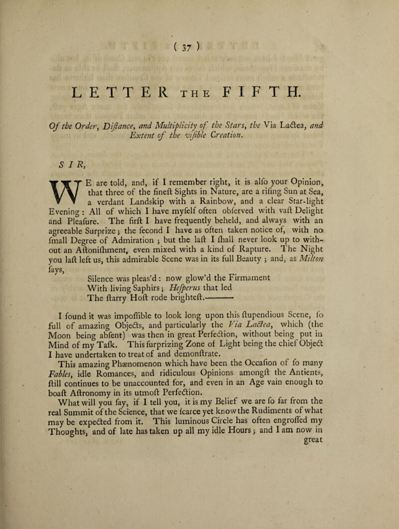 LETTER the FIFTH. Of the Order, Difiance, and Multiplicity of the Stars, the Via LaCtea, and Extent of the rofible Creation. SIR, WE are told, and, if I remember right, it is alfo your Opinion, that three of the fineft Sights in Nature, are a rifmg Sun at Sea, a verdant Landskip with a Rainbow, and a clear Star-light Evening : All of which I have myfelf often obferved with vaft Delight and Pleafure. The firft I have frequently beheld, and always with an agreeable Surprize; the fecond I have as often taken notice of, with no fmall Degree of Admiration j but the laft I fhall never look up to with¬ out an Aftonifhment, even mixed with a kind of Rapture. The Night you laft left us, this admirable Scene was in its full Beauty 5 and, as Milton fays. Silence was pleas’d : now glow’d the Firmament With living Saphirs; Hefperus that led The ftarry Hoft rode brighteft,—- I found it was impoflible to look long upon this ftupendious Scene, fo full of amazing Objects, and particularly the Via Ladfea, which (the Moon being abfent) was then in great Perfection, without being put in Mind of my Tafk. This furprizing Zone of Light being the chief ObjeCt I have undertaken to treat of and demonftrate. This amazing Phenomenon which have been the Occafton of fo many Fables, idle Romances, and ridiculous Opinions amongft the Antients, ftill continues to be unaccounted for, and even in an Age vain enough to boaft Aftronomy in its utmoft Perfection. What will you fay, if I tell you, it is my Belief we are fo far from the real Summit of the Science, that we fcarce yet know the Rudiments of what may be expefted from it. This luminous Circle has often engrafted my Thoughts, and of late has taken up all my idle Hours; and I am now in great