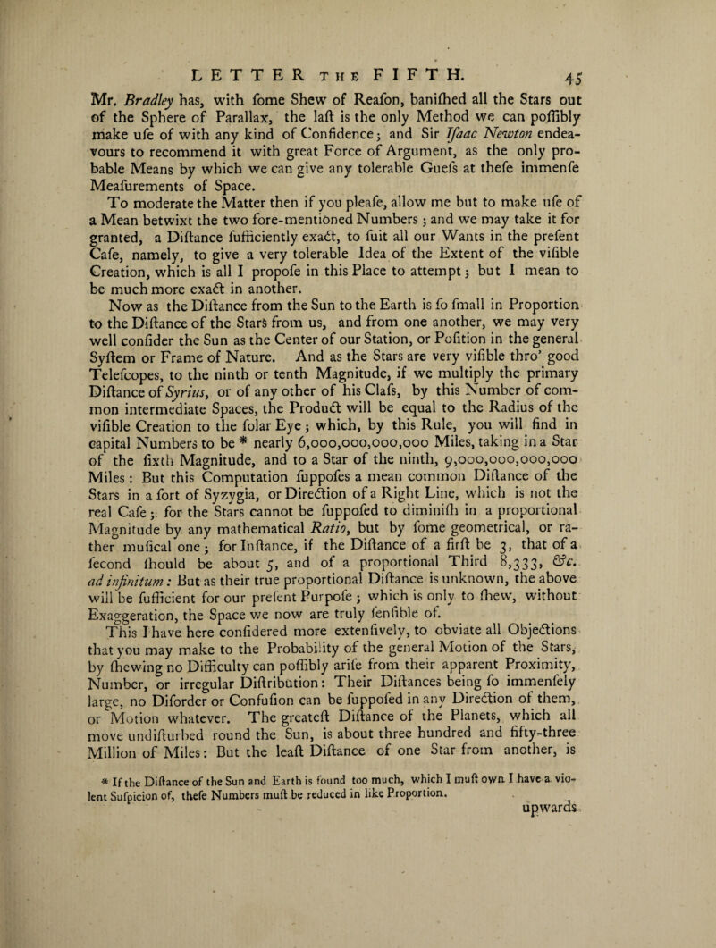 Mr. Bradley has, with fome Shew of Reafon, banifhed all the Stars out of the Sphere of Parallax, the laft is the only Method we can poffibly make ufe of with any kind of Confidence; and Sir Jfaac Newton endea¬ vours to recommend it with great Force of Argument, as the only pro¬ bable Means by which we can give any tolerable Guefs at thefe immenfe Meafurements of Space. To moderate the Matter then if you pleafe, allow me but to make ufe of a Mean betwixt the two fore-mentioned Numbers; and we may take it for granted, a Diftance fufficiently exaCt, to fuit all our Wants in the prefent Cafe, namely, to give a very tolerable Idea of the Extent of the vifible Creation, which is all I propofe in this Place to attempt; but I mean to be much more exaCt in another. Now as the Diftance from the Sun to the Earth is fo fmall in Proportion to the Diftance of the Stars from us, and from one another, we may very well confider the Sun as the Center of our Station, or Pofition in the general Syftem or Frame of Nature. And as the Stars are very vifible thro’ good Telefcopes, to the ninth or tenth Magnitude, if we multiply the primary Diftance of Syrius, or of any other of his Clafs, by this Number of com¬ mon intermediate Spaces, the Product will be equal to the Radius of the vifible Creation to the folar Eye; which, by this Rule, you will find in capital Numbers to be * nearly 6,000,000,000,000 Miles, taking in a Star of the fixth Magnitude, and to a Star of the ninth, 9,000,000,000,000 Miles: But this Computation fuppofes a mean common Diftance of the Stars in a fort of Syzygia, or Direction of a Right Line, which is not the real Cafe; for the Stars cannot be fuppofed to diminifh in a proportional Magnitude by any mathematical Ratio, but by fome geometrical, or ra¬ ther mufical one; forlnftance, if the Diftance of a firft be 3, that of a fecond fhould be about 5, and of a proportional Third 8,333, &c. ad infinitum: But as their true proportional Diftance is unknown, the above will be fufficient for our prefent Purpofe ; which is only to Thew, without Exaggeration, the Space we now are truly lenfible oh This I have here confidered more extenfively, to obviate all Objections that you may make to the Probability of the general Motion of the Stars, by (hewing no Difficulty can poffibly arife from their apparent Proximity, Number, or irregular Diftribution: Their Diftances being fo immenfely large, no Diforder or Confufion can be fuppofed in any Direction of them, or Motion whatever. The greateft Diftance of the Planets, which all move undifturbed round the Sun, is about three hundred and fifty-three Million of Miles: But the leaft Diftance of one Star from another, is * If the Diftance of the Sun and Earth is found too much, which I muft own. I have a vio¬ lent Sufpicion of, thefe Numbers muft be reduced in like Proportion. upwards