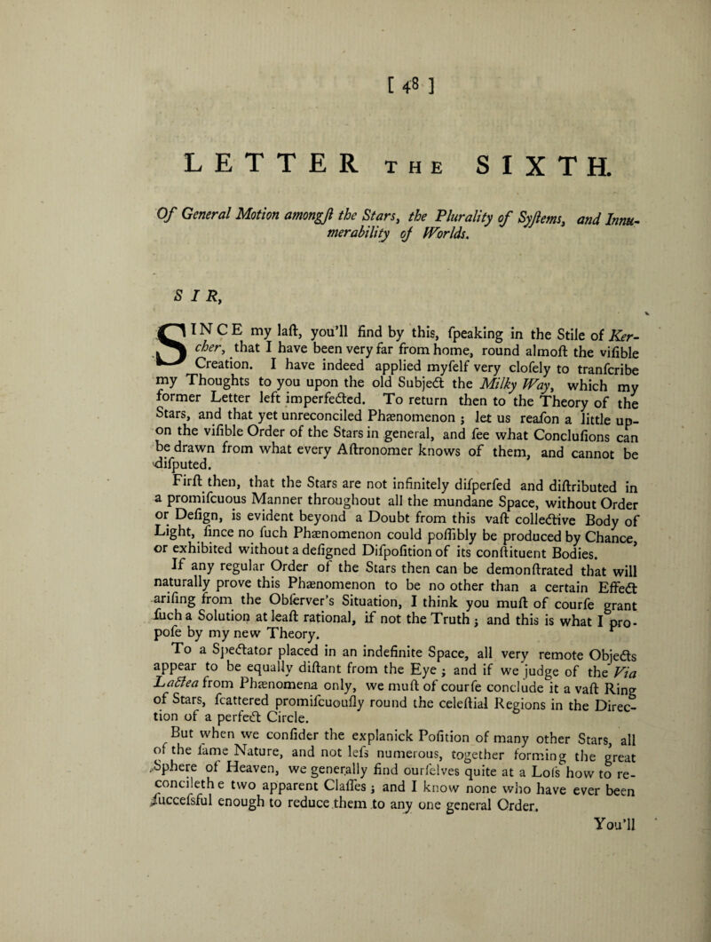 Of General Motion amongfi the Stars, the Plurality of Syftems, and Inm- merability oj Worlds. SIR, SINCE my laft, you’ll find by this, fpeaking in the Stile of Ker- cher, that I have been very far from home, round almoft the vifible Creation. I have indeed applied myfelf very clofely to tranfcribe my Thoughts to you upon the old Subject the Milky Way, which my former Letter left imperfeded. To return then to the Theory of the Stars, and that yet unreconciled Phenomenon j let us reafon a little up¬ on the vifible Order of the Stars in general, and fee what Conclufions can be drawn from what every Aftronomer knows of them, and cannot be 'difputed. Firft then, that the Stars are not infinitely difperfed and diftributed in a promifcuous Manner throughout all the mundane Space, without Order or Defign, is evident beyond a Doubt from this vaft colledive Body of Light, fince no fuch Phenomenon could poffibly be produced by Chance, or exhibited without a defigned Difpofitionof its conftituent Bodies. If any regular Order of the Stars then can be demonftrated that will naturally prove this Phenomenon to be no other than a certain EfFed arifing from the Obferver’s Situation, I think you muft of courfe grant fuch a Solution at leaft rational, if not the Truth j and this is what I pro- pofe by my new Theory. r To a Spedator placed in an indefinite Space, all very remote Objeds appeal to be equally diftant from the Eye ; and if we judge of the Via Latte a from Phenomena only, we muft of courfe conclude it a vaft Ring of Stars, fcattered promifcuoufly round the celeftial Regions in the Direc¬ tion of a perfed Circle. But when we confider the explanick Pofition of many other Stars, all of the lame Nature, and not lefs numerous, together forming the great .Sphere of Heaven, we generally find ourfelves quite at a Lois how to re- concilethe two apparent dalles j and I know none who have ever been iuccefsful enough to reduce them to any one general Order, You’ll