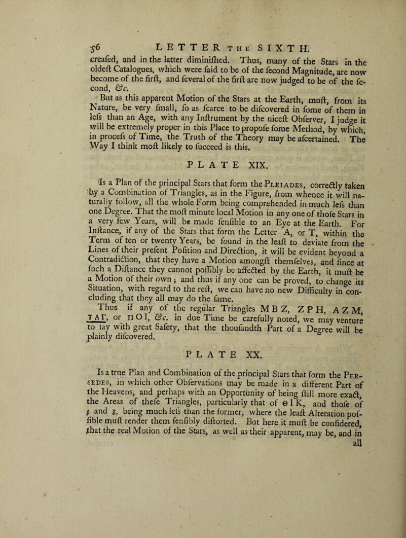 creafed, and in the latter diminished. Thus, many of the Stars in the oldeft Catalogues, which were faid to be of the fecond Magnitude, are now become of the firft, and feveralof the firft are now judged to be of the fe¬ cond, &c. But as this apparent Motion of the Stars at the Earth, muft, from its Nature, be very fmall, fo as fcarce to be difcovered in fome of them in lefs than an Age, with any Instrument by the niceft Obferver, I judge it will be extremely proper in this Place to propofe fome Method, by which, in procefs of Time, the Truth of the Theory may be afcertained. The Way I think mod; likely to fucceed is this. PLATE XIX. ‘Is a Plan of the principal Stars that form the Pleiades, corredtly taken by a Combination of Triangles, as in the Figure, from whence it will na¬ turally follow, all the whole Form being comprehended in much lefs than one Degree. That the moft minute local Motion in any one of thofe Stars in a very few Years, will be made fenfible to an Eye at the Earth. For Inllance, if any of the Stars that form the Letter A, or T, within the Term of ten or twenty Years, be found in the leaft to deviate from the Lines of their prefent Pofition and Direction, it will be evident beyond a Contradiction, that they have a Motion amongfl themfelves, and llnce at fuch a Diftance they cannot poffibly be affedted by the Earth, it muff be a Motion of their own j and thus if any one can be proved, to change its Situation, with regard to the reft, we can have no new Difficulty in con¬ cluding that they all may do the fame. Thus if any of the regular Triangles M B Z, ZPH, A Z M, JTAT, or IlOI, in due Time be carefully noted, we may venture to lay with great Safety, that the thoufandth Part of a Degree will be plainly difcovered. PLATE XX. Is a true Plan and Combination of the principal Stars that form the Per- ■sedes, in which other Obfervations may be made in a different Part of the Heavens, and perhaps with an Opportunity of being ftill more exadf the Areas of thefe Triangles, particularly that of ©IK, and thofe of $ and 5, being much lefs than the former, where the lead; Alteration pof- fible muff render them fenfibly diftorted. But here it muff be confidered, Abat the real Motion of the Stars, as well as their apparent, may be, and in all