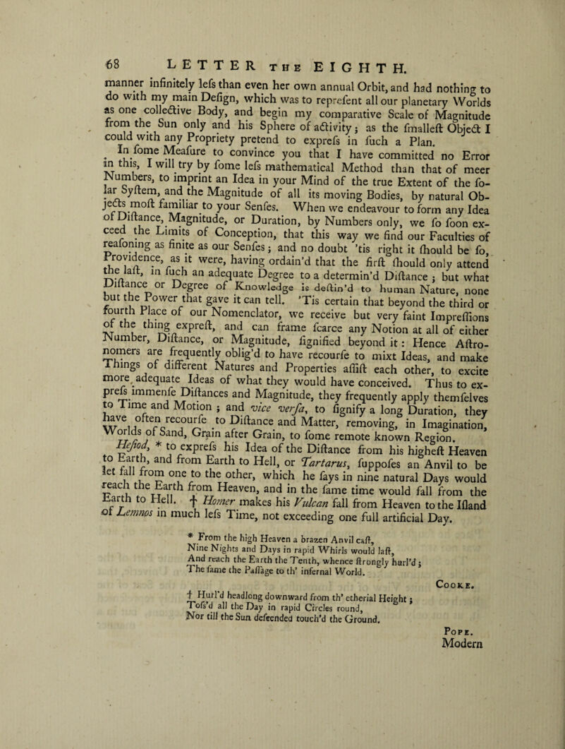 manner infinitely lefs than even her own annual Orbit, and had nothing to do with my main Defign, which was to reprcfent all our planetary Worlds as one collective Body, and begin my comparative Scale of Magnitude from the Sun only and his Sphere of activity ; as the fmalleft ObjeCt I could with any Propriety pretend to exprefs in fuch a Plan. . *!Von?e Meafure to convince you that I have committed no Error in this, I will try by fome lefs mathematical Method than that of meer Numbers, to imprint an Idea in your Mind of the true Extent of the fo- lar Syftem, and the Magnitude of all its moving Bodies, by natural Ob- rTv/?0^ fHn,l iar.t0 y°ur Sen^es* When we endeavour to form any Idea of Diftance, Magnitude, or Duration, by Numbers only, we fo foon ex¬ ceed the Limits of Conception, that this way we find our Faculties of reafomng as finite as our Senfes5 and no doubt ’tis right it fhould be fo. Providence as it were, having ordain’d that the firft fhould only attend tne lalt, in fuch an adequate Degree to a determin’d Diflance : but what Diltance or Degree of Knowledge is deftin’d to human Nature, none but the Power that gave it can tell. ’Tis certain that beyond the third or fourth Place of our Nomenclator, we receive but very faint Impreffions of the thing exp re ft, and can frame fcarce any Notion at all of either iSIumber, Diltance, or Magnitude, fignified beyond it: Hence Aftro- nomers are frequently oblig’d to have recourfe to mixt Ideas, and make I hings of different Natures and Properties affift each other, to excite more,.adequate Ideas of what they would have conceived. Thus to ex- pre s mimenfe Dift^ces and Magnitude, they frequently apply themfelves to Time and Motion ; and vice verfa, to fignify a long Duration, they have often recourfe to pittance and Matter, removing, in Imagination, Worlds of Sand, Grain after Grain, to fome remote known Region. Hejiad, * to exprefs his Idea of the Dillance from his higheft Heaven i°, rlir and fr°m ?arth t0 or Tartarus, fuppofes an Anvil to be let fall from one to the other, which he fays in nine natural Days would reach the Earth from Heaven, and in the fame time would fall from the Harth to Hell, f Homer makes his Vulcan fall from Heaven to the Illand of Lemnos in much lefs Time, not exceeding one full artificial Day. * From the high Heaven a brazen Anvil call. Nine Nights and Days in rapid Whirls would Jail, And reach the Earth the Tenth, whence ftrongly hurl’d $ The fame the Pafiage to th’ infernal World. Cooke. t Hurl d headlong downward from th’ etherial Height; Tofs d all the Day in rapid Circles round. Nor till the Sun defeended touch’d the Ground. Pope. Modern