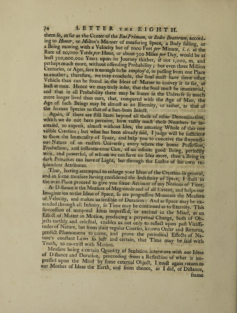 them fo, as far as the Center 0f the EmPrmtm, or Sedes Beatorum, accord¬ ing to Homer, or Milton’s Manner of meafuring Space, a Body falling or a Being; moving with a Velocity but of 1000 Feet per Minute, i. e. at the Rate or 20,000 Yards per Hour, or about 300 Miles per Day, would be at leatt 300,000,000 Years upon its Journey thither, if not 1,000, m and perhaps much more without offending Probability; but even three Million Centuries, or Ages fure is enough to be employ’d, in paffing from one Place to another; therefore we may conclude, the Soul muft have fome other Vehicle than can be found in the Ideas of Matter to convey it fo far at leaftat once. Hence we may truly infer, that the Soul muft be immaterial, and that in all Probability there may be States in the Univerfe fo much more longer lived than ours, that, compared with the Age of Man, the Age of fuch Beings may be almoft as an Eternity, or rather, as that of tiie human Species to that of a Sun-born Infed. Again, if there are ftill Stars, beyond all thefe of other Denomination, which we do not here perceive, how vaftly muft thefe Numbers be in- C-rl, d,r>t0 exPre{s> almoft without Idea, the amazing Whole of this one viiible Creation ; but what has been already faid, I judge will be fufficient to (how the Immenfity of Space, and help you to conceive the ftupendi- ous Nature of an endlefs Univerfe; every where the home Pofteftion, Irrodudion, and inftantaneous Care, of an infinite good Being perfedtlv wi!e^ and powerful, of whom we can have no Idea more, than a Being in dark Privation can have of Light, but through the Luftre of his own re- fplendent Attributes. Thus, ? having attempted to enlarge your Ideas of the Creationdn general and in iome meafure having confidered the Indefinity of Space, I fhall in ^leAnext \ ldCe Proceed ^ gwe you fome Account of my Notions of Time. As Diftance is the Meafure of Magnitude and of all Extent, and helps our Imagination to the Ideas of Space, fo are progrefiive Moments the Meafure ° A°Vy’ a1nd fr^akes us Gobble of Duration : And as Space may be ex- unded through all Infinity, fo Time may be continued as to Eternity. This ouccefilon of temporal Ideas imprefiTed, or excited in the Mind, as an. Eftect oh Matter in Motion, producing a perpetual Change, both of Ob¬ jects earthly and celeftial, enables us not only to refled upon paft Viciflf- tudes of Nature, but from their regular Courfes, known Order and Returns predict Phenomena to come, and prove the periodical Effeds of Na¬ ture s confrant Laws fo juft1 and certain, that Time may be fkid with iruth, to co-exift with Motion. J - Meafure being a certain Quantity of Senfation interwove with our Ideas ot U. jtance and Duration, proceeding from a Refletfion of what is im- prelhii upon the Mind by fome external Objedf, I muft again return to our Mother of Ideas the Earth,, and from thence, as I did, of Diftance, frame.