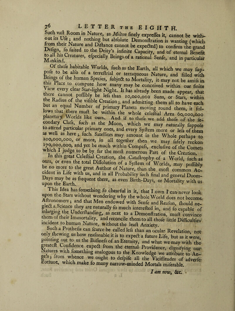 Jmch vaft Room in Nature, as Milton finely expreffes it, cannot be with- ouuts Ufcj and nothing but abfolute Demonftration is wanting (which from their Nature and Diftance cannot be experted) to confirm the grand hUed ‘° ',hC D,?ty’S ,lnfinite Capacity, and of eternal Benefit Minkin I06* ' efpeCla y Bemgsof a rational Senfe, and in particular Of thefe habitable Worlds, fuch as the Earth, all which we may fup- pofe to be alio of a terreftrial or terraqueous Nature, and filled with Beings of the human Species, fubjert to Mortality, it may not be amifs in, n Place to compute how many may be conceived within cur finite View every clear Star-1,ght Night. It has already been made appear, that thefR Hann0tf P°ffib'y ,be„lefs than io,ooo,oco Suns, or Stars, within e Radius of the vifible Creationand admitting them all to have each but an equal Number of primary Planets moving round them, it fol- lows that there muft be within the whole celeftial Area 60,000,000 planetary Worlds like ours.. And. if to thefe we add thofe of the fe- condary Oafs, fuch as the Moon, which we may naturally fuppofe to attend particular primary ones, and every Syftem more or lefs of them as well as herefuch, Satellites may amount in the Whole perhaps to 3.00,000,000, or more, in all together then we may fafely reckon 370,000,000, and yet be much within Compafs, exclufive of the Comets whnch I judge to be by far the moft numerous Part of the Creation. n this gieat Celeftial Creation, the Cataftrophy of a World fuch as ours, or even the total Diffolution of a Syftem of Worlds, may’ poftibly b-6/° mT-r° tbe, great Amhor of Nature> than the molt common Ac¬ cident in Life with us, and in all Probability fuch final and general Doom- Days may be as frequent there, as even Birth-Days, or Mortality with us upon the Earth.. y This Idea has fomething fo chearfal in it, that I own I can never look; upon the Stars without wondering why the whole World does not become. Aftronomers ; and that Men endowed with Senfe and Reafon, fliould ne¬ glect a. Science they are naturally fo much interefted in,, and fo capable of mlarging the Undemanding, as next to a Demonftration, muft convince them ot their Immortality, and reconcile them to all thofe little Difficulties incident to human Nature, without the leaf! Anxiety. Such a Protbefis can fcarce be called lefs than an ocular Revelation, not oniy fliewing us how reafonable it is to expert a future Life, but as it were pointing out to us the Bufioefs of an Eternity, and what we may with the¬ ft6!1 c on erne expert from the eternal* Providence, dignifying our Natures with fomething analogous to the Knowledge we attribute to An- ge.s; from whence we ought to defpife all the Viciffitudes of adverfe- hortune, which make fo many narrowminded Mortals miferable. I am now, &c»