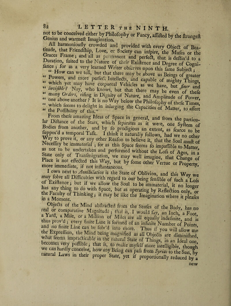 not to be conceived either by Philofopby or Fancy, affifted by the ftrongeil Genius and warmeft Imagination'. ' ° . ^ harm°m°u% .crowded and provided with every Obiedt of Bea¬ titude, that Fnendlhip Love, or Society can infpire, the Mufes or the L-races Frame, and all as permanent and perfedt, that is deftin’d to a Duration, fuited to the Nature of their Exi/lence and Degree of Cogni- fancej for as a very learned Writer obferves upon this fame Subjedf; How can we tell, but that there may be above us Beings of greater Powers, and more perfect Intellects, and capable of mighty Things “ Wh,-± yet ™y have corPoreal Vehicles as we have, but finer and „ ,nv,f,ble? Nay, who knows, but that there may be even of thefe many Orders, riling in Dignity of Nature, and Amplitude of Power one above another ? It is no Way below the Philofophy of thefe Times’ :: ZSSs&x&i.* l Fn°ft thefc amazin£ Ideas SPace in general, and from the particu- !?r ,Pl bfnce ot tlle btars> which feparates as it were, one Syftem of Bodies from another and by fo prodigious an extent, as fcarce to be fuppos d a temporal Talk. I think it naturally follows, had we no other Way to prove it, or any other Reafon to believe it, that the Soul muff of Neceffity be immaterial } for as this Space feems fo impaffible to Matter as riot to be undertaken and performed without the Lofs of Ages in a State only of transmigration, we may well imagine, that Change of Place is not effected this Way, but by fome other Vertue or Property more immediate, if not inffantaneous. operty, 1 °w.n ne*f *° Annihilation is the State of Oblivion, and this Wav we may folve ah Difficulties with regard to our being fenfible of fuch a Lofs of Exiftence j but if we allow the Soul to be immaterial, it no longer ihepnyi!hlDf TI d<? Wlth Space’ but as °Perating by Reflexion only/or ii a Momem ngi “ ^ Uke the ImaSination where it pfeafes Objeas of the Mind abdraded from the Senfes of the Body has no leal or comparative Magnitude ; that is, I would fay, an Inchf’a Foot a'iaid, a Mile, or a Million of Miles are all equally indefinite and is thus prov-d ; every finite Line is formed of an infinite Number of Pofutl and no finite Line can be folv’d into more. Thus if you will allow me the Exprefiion, the Mind being magnified as all Objedts are diminiffied what feems impracticable in the natural State of Things, in an Ideal one’ becomes very poffible; that is, to make myfelf more intelligible though mum-al ^ X “T*®* h°W an>„Being can Pa^ from Syria; fo the Sun, by t.atu.al Laws in their proper State, yet if proportionally reduced by l new