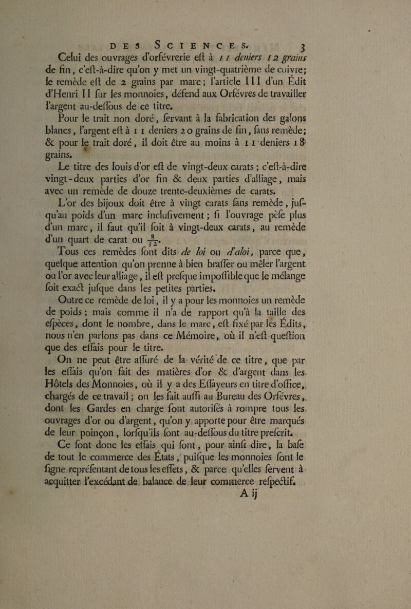 Celui des ouvrages d’orfèvrerie eft à / / deniers 12 grains de fin, c’efi-à-dire quon y met un vingt-quatrième de cuivre; le remède efi de 2 grains par marc ; l’article 111 d’un Edit d’Henri 11 fur les monnoies, défend aux Orfèvres de travailler l’argent au-deflous de ce titre. Pour le trait non doré, 1er van t à la fabrication des galons blancs, l’argent efi à 1 1 deniers 2 o grains de fin, fans remède; 8c pour le trait doré, il doit être au moins à 1 1 deniers 1 8 grains. Le titre des louis d’or efi de vingt-deux carats ; c’efi-à-dire vingt-deux parties d’or fin 8c deux parties d’alliage, mais avec un remède de douze trente-deuxièmes de carats. L’or des bijoux doit être à vingt carats fans remède, jufi- qu’au poids d’un marc inclufivement ; fi l’ouvrage pèle plus d’un marc, il faut qu’il foit à vingt-deux carats, au remède d’un quart de carat ou —. Tous ces remèdes font dits de loi ou d’aloi, parce que, quelque attention qu’on prenne à bien brader ou mêler l’argent ou l’or avec leur alliage, il efi prefque impodibleque le mélange (oit exad jufque dans les petites parties. Outre ce remède de loi, il y a pour les monnoies un remède de poids ; mais comme il n’a de rapport qu’à la taille des efpèces, dont le nombre, dans le marc, efi fixé par les Edits, nous 11’en parlons pas dans ce Mémoire, où il n’efi quefiion que des edais pour le titre. On ne peut être aduré de la vérité de ce titre, que par les edais qu’on fait des matières d’or 8c d’argent dans les Hôtels des Monnoies, où il y a des Edayeurs en titre d’office, chargés de ce travail ; on les fait auffi au Bureau des Orfèvres,, dont les Gardes en charge font autorifè's à rompre tous les ouvrages d’or ou d’argent, qu’on y apporte pour être marqués de leur poinçon, lorfqu’ils font au-deflous du titre prefcrit. Ce font donc les edais qui font, pour ainfi dire, la bafè de tout le commerce des Étals, puifque les monnoies font le figne repréfèntant de tous les effets, 8c parce quelles fervent à acquitter i’excédant de balance de leur commerce refpedif. Ai;