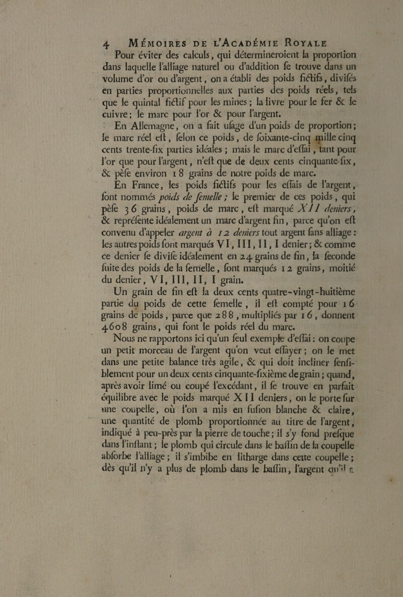 Pour éviter des calculs, qui détermineroient la proportion dans laquelle l’alliage naturel ou d’addition fe trouve dans un volume d’or ou d’argent, on a établi des poids fiélifs, divifés en parties proportionnelles aux parties des poids réels, tels que le quintal fiétif pour les mines ; la livre pour le fer & le cuivre; le marc pour l’or 8c pour l’argent. En Allemagne, on a fait ulage d’un poids de proportion; le marc réel elt, félon ce poids, de loixante-cinq mille cinq cents trente-fix parties idéales ; mais le marc d’efîâi, tant pour l’or que pour l’argent, neftque de deux cents cinquante-fix, 8c pèfè environ i 8 grains de notre poids de marc. En France, les poids fiéîifs pour les efiâis de l’argent, lbnt nommés poids de femelle ; le premier de ces poids, qui pèle 3 6 grains, poids de marc, elt marqué XI1 deniers, 8c reprélènte idéalement un marc d’argent fin, parce qu’on efl convenu d’appeler argent à 12 deniers tout argent fans alliage: les autres poids font marqués VI,III,II,I denier ; 8c comme ce denier fe divilê idéalement en 24 grains de fin, la féconde fuite des poids de la femelle, lont marqués 12 grains, moitié du denier, VI, III, II, I grain. Un grain de fin eft la deux cents quatre-vingt-huitième partie du poids de cette lëmelle , il elt compté pour 16 grains de poids, parce que 288, multipliés par 1 6 , donnent 4608 grains, qui font le poids réel du marc. Nous ne rapportons ici qu’un feul exemple d’eflài : on coupe un petit morceau de l’argent qu’on veut efîayer ; on le met dans une petite balance très agile, 8c qui doit incliner lènfi- blement pour un deux cents cinquante-fixième de grain ; quand, après avoir limé ou coupé l’excédant, il fe trouve en parfait équilibre avec le poids marqué X 11 deniers, on le porte fur une coupelle, où l’on a mis en fufion blanche 8c claire, une quantité de plomb proportionnée au titre de l’argent, indiqué à peu-près par la pierre de touche ; il s’y fond prefque dans l’infiant ; le plomb qui circule dans le baffin de la coupelle ablorbe l’alliage ; il s’imbibe en litharge dans cette coupelle ; dès qu’il 11 y a plus de plomb dans le badin, l’argent au’5* r.