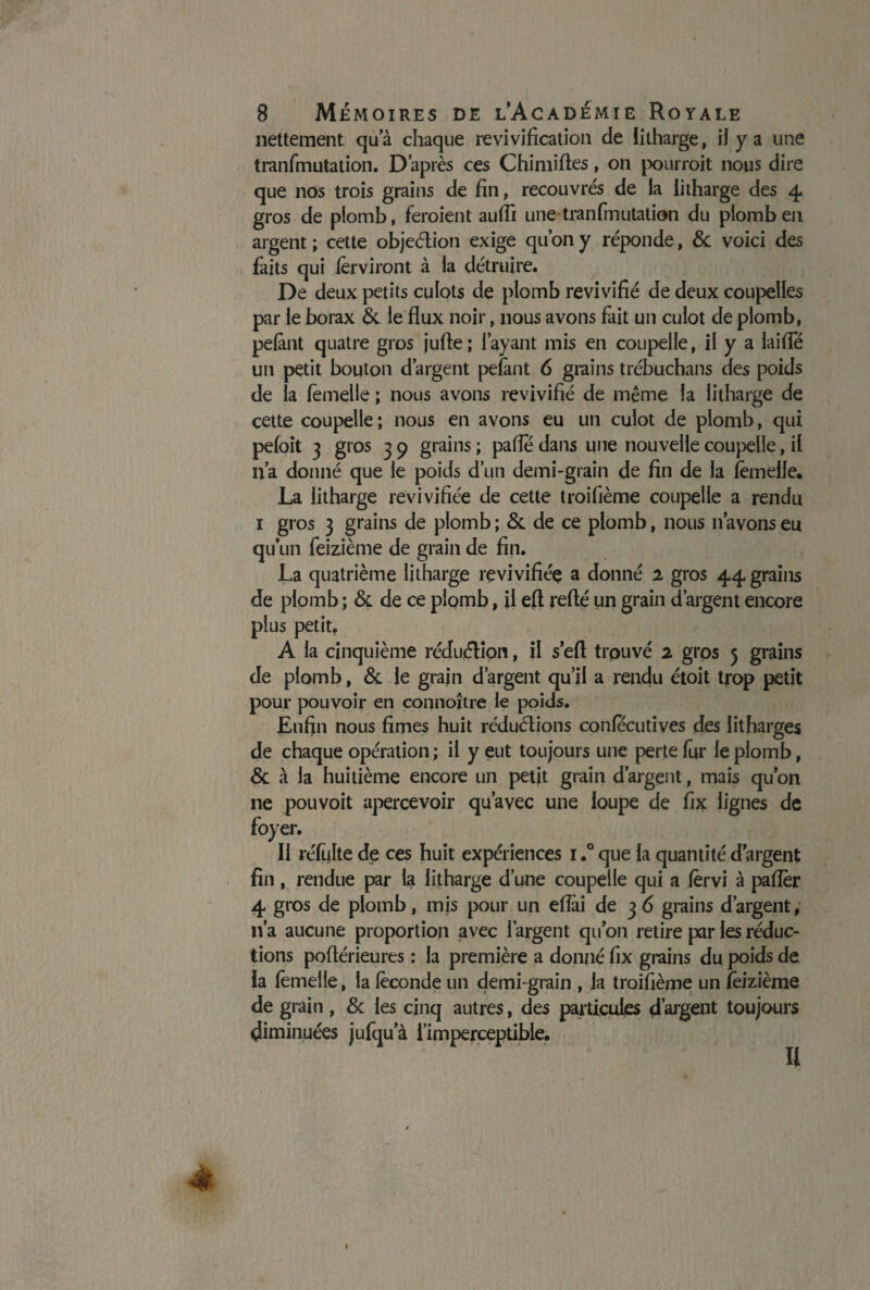 nettement qu’à chaque revivification de litharge, if y a une tranfmutation. D’après ces Chimiftes, on pourroit nous dire que nos trois grains de fin, recouvrés de la litharge des 4 gros de plomb, feraient auffi une tranfmutation du plomb en argent ; cette objeétion exige qu’on y réponde, & voici des faits qui fêrviront à la détruire. De deux petits culots de plomb revivifié de deux coupelles par le borax & le flux noir, nous avons fait un culot de plomb, pefànt quatre gros jufle; l’ayant mis en coupelle, il y a laide un petit bouton d’argent pefànt 6 grains trébuchans des poids de la femelle ; nous avons revivifié de même la litharge de cette coupelle; nous en avons eu un culot de plomb, qui pefoit 3 gros 3 9 grains ; pafle dans une nouvelle coupelle, il n’a donné que le poids d’un demi-grain de fin de la femelle. La litharge revivifiée de cette troifième coupelle a rendu 1 gros 3 grains de plomb; & de ce plomb, nous n’avons eu qu’un feizième de grain de fin. La quatrième litharge revivifiée a donné 2 gros 44 grains de plomb ; & de ce plomb, il efl refté un grain d’argent encore plus petit, A la cinquième réduction, il s efl trouvé 2 gros 5 grains de plomb, & le grain d’argent qu’il a rendu étoit trop petit pour pouvoir en connoître le poids. Enfin nous fîmes huit réductions confecutives des litfîarges de chaque opération ; il y eut toujours une perte fur le plomb, & à la huitième encore un petit grain d’argent, mais qu’on ne pou voit apercevoir qu’avec une loupe de fîx lignes de foyer. 11 réfulte de ces huit expériences 1.° que la quantité d'argent fin, rendue par la litharge d’une coupelle qui a fèrvi à palier 4 gros de plomb, mis pour un eflài de 3 6 grains d’argent, n’a aucune proportion avec l’argent qu’011 retire par les réduc¬ tions poflérieures : la première a donné fîx grains du poids de la femelle, la féconde un demi-grain , la troifième un feizième de grain, & les cinq autres, des particules d’argent toujours diminuées jufqu’à l’imperceptible. Ii