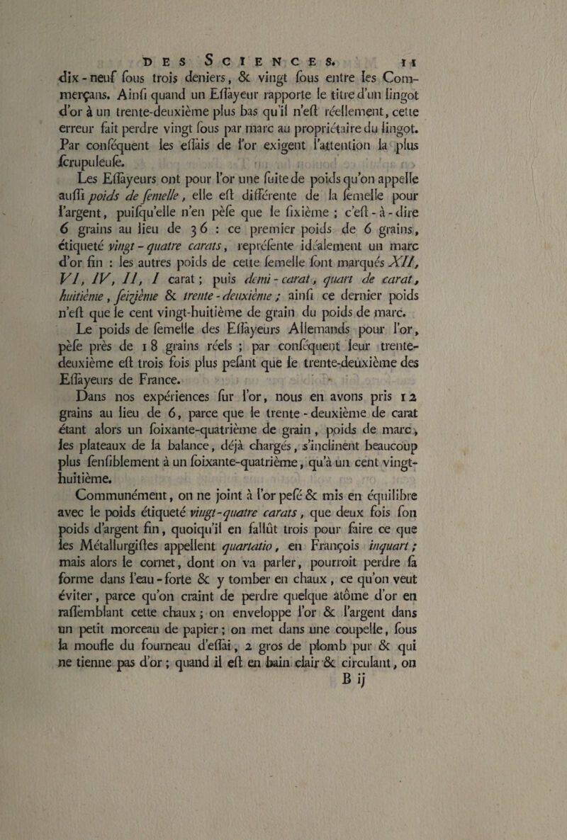 dix-naïf fous trois deniers, 5c vingt fous entre ies Com- merçans. Ainfi quand un Eflâyeur rapporte le titre d’un lingot d’or à un trente-deuxième plus bas qu’il n’eft réellement, cette erreur fait perdre vingt fous par marc au propriétaire du lingot. Par conféquent les efîàis de l’or exigent l’attention la plus jforupuleufe. Les Efîàyeurs ont pour l’or une fuite de poids qu’on appelle suffi poids de femelle, elle eft différente de la lèmelle pour l’argent, puifqu’eile n’en pèfo que le fixième ; c’efl-à-dire 6 grains au lieu de 3 6 : ce premier poids de 6 grains, étiqueté vingt - quatre carats, repréfonte idéalement un marc d’or fin : les autres poids de cette femelle font marqués XII, Vf IV, II, I carat; puis demi-carat, quart de carat, huitième, feiftème 5c trente - deuxième ; ainfi ce dernier poids n’efi que le cent vingt-huitième de grain du poids de marc. Le poids de femelle des Efîàyeurs Allemands pour l’or, pèfo près de 1 8 grains réels ; par confoquent leur trente- deuxième efl trois fois plus pelant que le trente-deuxième des Efîàyeurs de France. Dans nos expériences fur l’or, nous en avons pris 12 grains au lieu de 6, parce que le trente - deuxième de carat étant alors un foixante-quatrième de grain , poids de marc, les plateaux de la balance, déjà chargés, s’inclinent beaucoup plus fonfiblement à un foixante-quatrième, qu’à un cent vingt- huitième. Communément, on ne joint à I’orpefo& mis en équilibre avec le poids étiqueté vingt-quatre carats, que deux fois fou poids d’argent fin, quoiqu’il en fallût trois pour faire ce que les Métallurgiftes appellent quartatio, en François inquart ; mais alors le cornet, dont on va parler, pourroit perdre fà forme dans l’eau - forte 5c y tomber en chaux , ce qu’on veut éviter, parce qu’on craint de perdre quelque atome d’or eu raflèmblant cette chaux ; on enveloppe l’or 5c l’argent dans un petit morceau de papier ; on met dans une coupelle, fous la moufle du fourneau d’efîài, 2 gros de plomb pur 5c qui ne tienne pas d’or ; quand il eft en bain clair 5c circulant, on