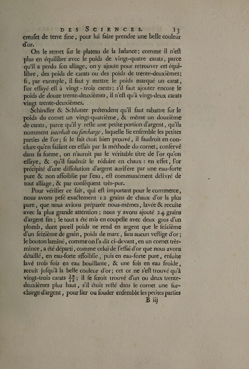 creufet de terre fine, pour lui faire prendre une belle couleur d’or. On le remet fur le plateau de la balance ; comme il n’eft plus en équilibre avec le poids de vingt-quatre carats, parce qu’il a perdu fôn alliage, on y ajoute pour retrouver cet équi¬ libre, des poids de carats ou des poids de trente-deuxièmes; fi, par exemple, il faut y mettre le poids marqué un carat, for efîàyé efl à vingt - trois carats; s’il faut ajouter encore le poids de douze trente-deuxièmes, il n’eft qu’à vingt-deux carats vingt trente-deuxièmes. Schindler 6c Sehlutter prétendent qu’il faut rabattre fur le poids du cornet un vingt-quatrième, 6c même un douzième de carats, parce qu’il y rerte une petite portion d’argent, qu’ils nomment intcrhalt oufurchargc, laquelle lieenfèmble les petites parties de l’or; fi le fait étoit bien prouvé, il faudrait en con¬ clure qu’en faifânt ces effais par la méthode du cornet, confèrvé dans fà forme, on n’auroit pas le véritable titre de l’or qu’on efîàye, 6c qu’il faudrait le réduire en chaux : en effet, l’or précipité d’une diffolution d’argent aurifère par une eau-forte pure 6c non affoiblie par l’eau , efl communément délivré de tout alliage, 6c par confequent très-pur. Pour vérifier ce fait, qui efl important pour le commerce, nous avons pefé exaélement 12 grains de chaux d’or la plus pure, que nous avions préparée nous-mêmes, lavée 6c recuite avec la plus grande attention ; nous y avons ajouté 24 grains d’argent fin ; le tout a été mis en coupelle avec deux gros d’un plomb, dont pareil poids ne rend en argent que le feizième d’un feizième de grain, poids de marc, fans aucun vertige d’or ; le bouton laminé, comme on l’a dit ci-devant, en un cornet très- mince , a été départi, comme celui de l’eflài d’or que nous avons détaillé, en eau-forte affoiblie, puis en eau-forte pure, enfuite lavé trois fois en eau bouillante, 6c une fois en eau froide, recuit jufqu a la belle couleur d’or ; cet or ne sert trouvé qu’à vingt-trois carats j-jî H fe ferait trouvé d’un ou deux trente- deuxièmes plus haut, s’il étoit relié dans le cornet une fur- charge d’argent, pour lier ou fouder enfembie les petites parties