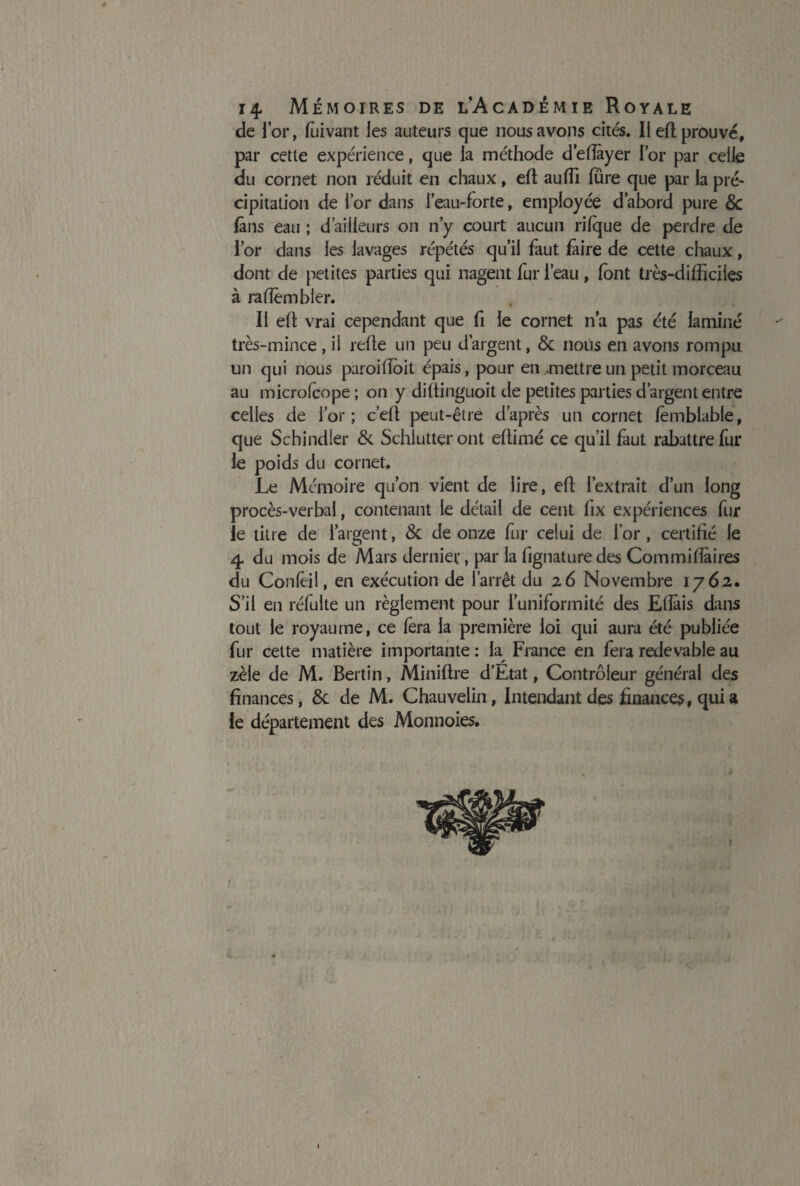 de l’or, fùivant les auteurs que nous avons cités. Il eh prouvé, par cette expérience, que la méthode d'efîayer l’or par celle du cornet non réduit en chaux, eh auffi fûre que par la pré¬ cipitation de l’or dans l’eau-forte, employée d’abord pure 8c fans eau ; d’ailleurs on n’y court aucun rifque de perdre de l’or dans les lavages répétés qu’il faut faire de cette chaux, dont de petites parties qui nagent fur l’eau , font très-difficiles à rafîêmbler. Il eh vrai cependant que fi le cornet n’a pas été laminé très-mince, il rehe un peu d’argent, & nous en avons rompu un qui nous paroiffoit épais, pour en mettre un petit morceau au microfcope ; on y dihinguoit de petites parties d’argent entre celles de l’or ; c’eh peut-être d’après un cornet fèmblable, que Schindler 8c Schlutteront ehimé ce qu’il faut rabattre fur le poids du cornet. Le Mémoire qu’on vient de lire, eh l’extrait d’un long procès-verbal, contenant le détail de cent fix expériences fin¬ ie titre de l’argent, &c de onze fur celui de l’or , certifié le 4 du mois de Mars dernier, par la lignature des Commiflàires du Confèil, en exécution de l’arrêt du 26 Novembre 1762. S’il en réfulte un règlement pour l’uniformité des Ehàis dans tout le royaume, ce fera la première loi qui aura été publiée fur cette matière importante : la France en fera redevable au zèle de M. Bertin, Minihre d’Etat, Contrôleur général des finances, 8c de M. Chauvelin, Intendant des finances, qui a le département des Monnoies.